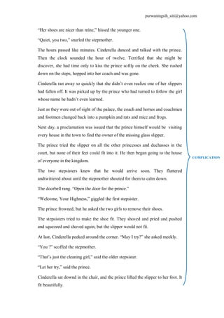 purwaningsih_siti@yahoo.com 
“Her shoes are nicer than mine,” hissed the younger one. 
“Quiet, you two,” snarled the stepmother. 
The hours passed like minutes. Cinderella danced and talked with the prince. 
Then the clock sounded the hour of twelve. Terrified that she might be 
discover, she had time only to kiss the prince softly on the cheek. She rushed 
down on the steps, hopped into her coach and was gone. 
Cinderella ran away so quickly that she didn’t even realize one of her slippers 
had fallen off. It was picked up by the prince who had turned to follow the girl 
whose name he hadn’t even learned. 
Just as they were out of sight of the palace, the coach and horses and coachmen 
and footmen changed back into a pumpkin and rats and mice and frogs. 
Next day, a proclamation was issued that the prince himself would be visiting 
every house in the town to find the owner of the missing glass slipper. 
The prince tried the slipper on all the other princesses and duchasses in the 
court, but none of their feet could fit into it. He then began going to the house 
of everyone in the kingdom. 
The two stepsisters knew that he would arrive soon. They fluttered 
andtwittered about until the stepmother shouted for them to calm down. 
The doorbell rang. “Open the door for the prince.” 
“Welcome, Your Highness,” giggled the first stepsister. 
The prince frowned, but he asked the two girls to remove their shoes. 
The stepsisters tried to make the shoe fit. They shoved and pried and pushed 
and squezeed and shoved again, but the slipper would not fit. 
At last, Cinderella peeked around the corner. “May I try?” she asked meekly. 
“You ?” scoffed the stepmother. 
“That’s just the cleaning girl,” said the older stepsister. 
“Let her try,” said the prince. 
Cinderella sat downd in the chair, and the prince lifted the slipper to her foot. It 
fit beautifully. 
COMPLICATION 
 