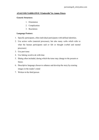 purwaningsih_siti@yahoo.com 
ANALYSIS NARRATIVE “Cinderella” by Ammy Peters 
Generic Structure: 
1. Orientation 
2. Complication 
3. Resolution 
Language Feature: 
1. Specific participants, often individual participants with defined identities. 
2. Use action verbs (material processes), but also many verbs which refer to 
what the human participants said or felt or thought (verbal and mental 
processes) 
3. Use past tense 
4. Use linking word to do with time 
5. Dialog often included, during which the tense may change to the present or 
future. 
6. Descriptive language chosen to enhance and develop the story by creating 
images in the reader’s mind 
7. Written in the third person 
