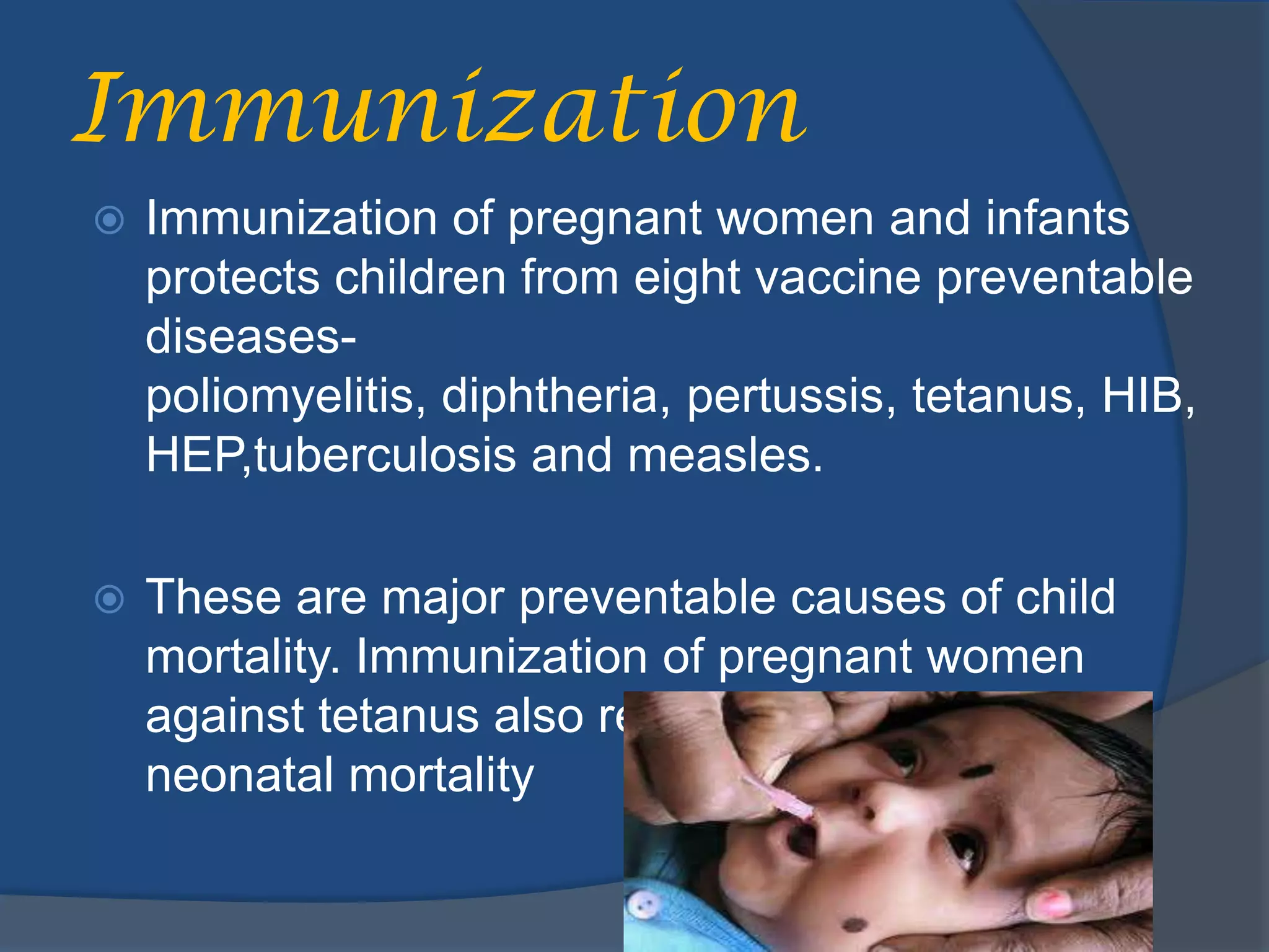 Immunization
   Immunization of pregnant women and infants
    protects children from eight vaccine preventable
    diseases-
    poliomyelitis, diphtheria, pertussis, tetanus, HIB,
    HEP,tuberculosis and measles.

   These are major preventable causes of child
    mortality. Immunization of pregnant women
    against tetanus also reduces maternal and
    neonatal mortality
 
