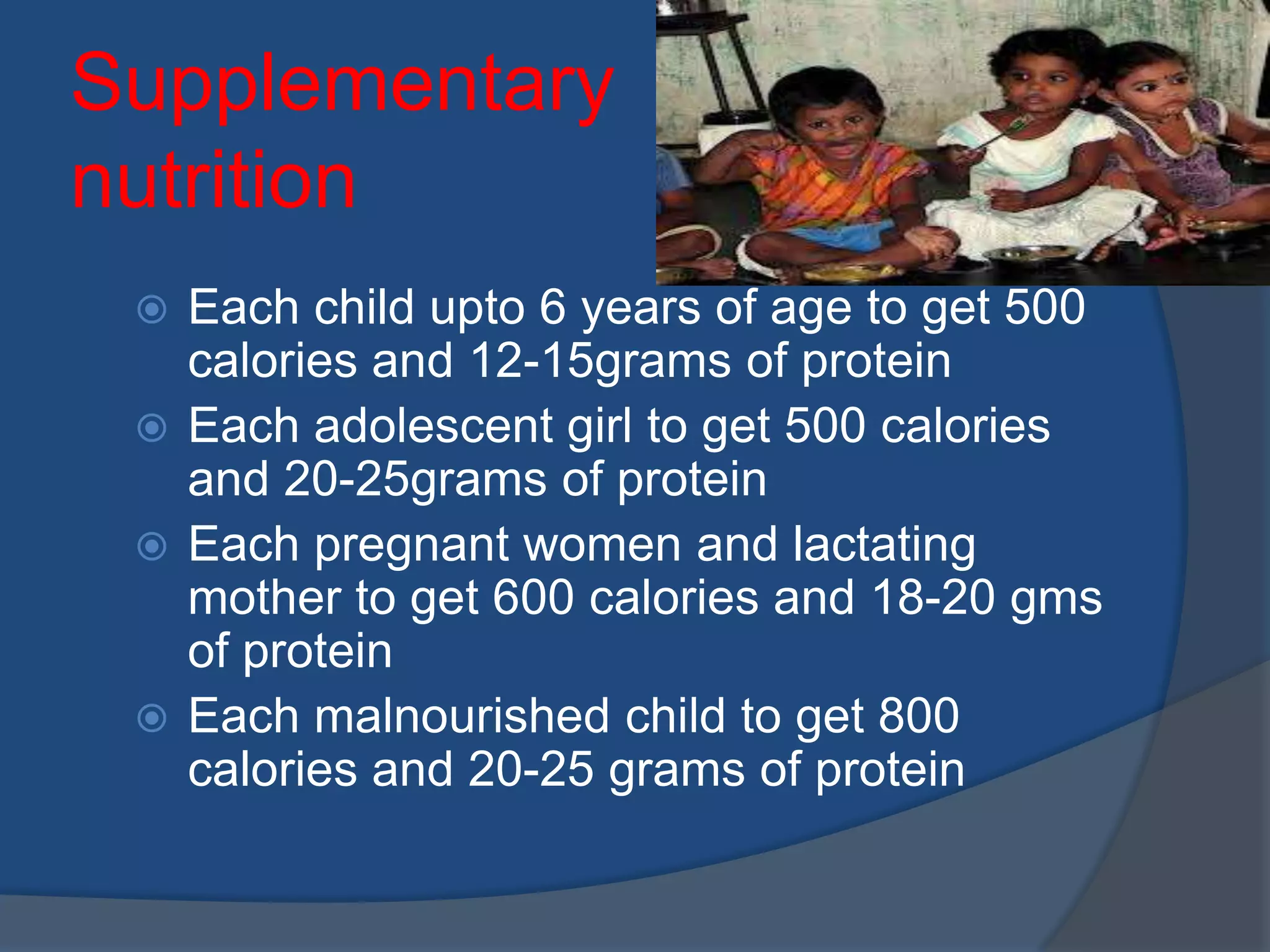 Supplementary
nutrition
  Each child upto 6 years of age to get 500
   calories and 12-15grams of protein
  Each adolescent girl to get 500 calories
   and 20-25grams of protein
  Each pregnant women and lactating
   mother to get 600 calories and 18-20 gms
   of protein
  Each malnourished child to get 800
   calories and 20-25 grams of protein
 