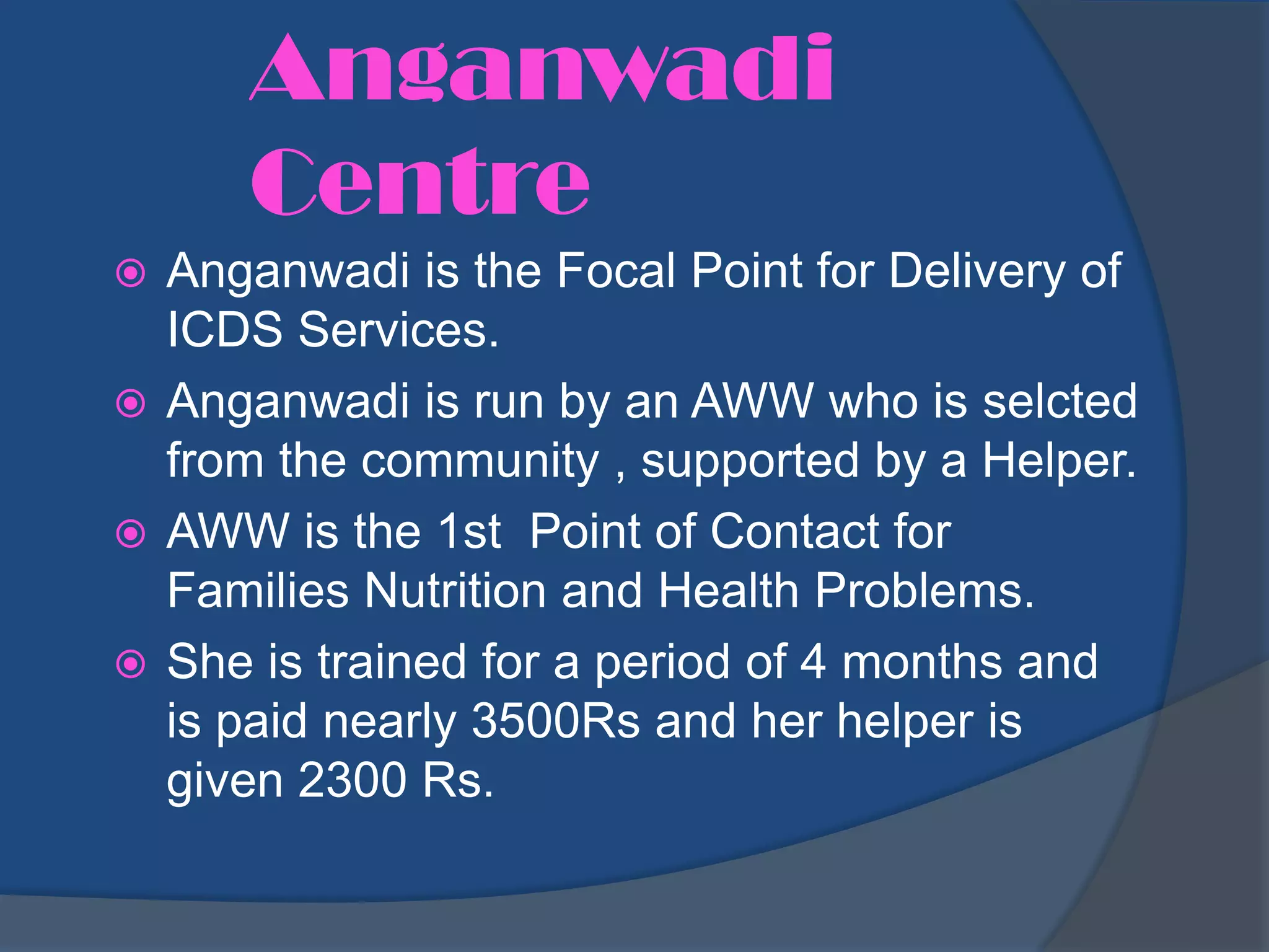Anganwadi
      Centre
 Anganwadi is the Focal Point for Delivery of
  ICDS Services.
 Anganwadi is run by an AWW who is selcted
  from the community , supported by a Helper.
 AWW is the 1st Point of Contact for
  Families Nutrition and Health Problems.
 She is trained for a period of 4 months and
  is paid nearly 3500Rs and her helper is
  given 2300 Rs.
 