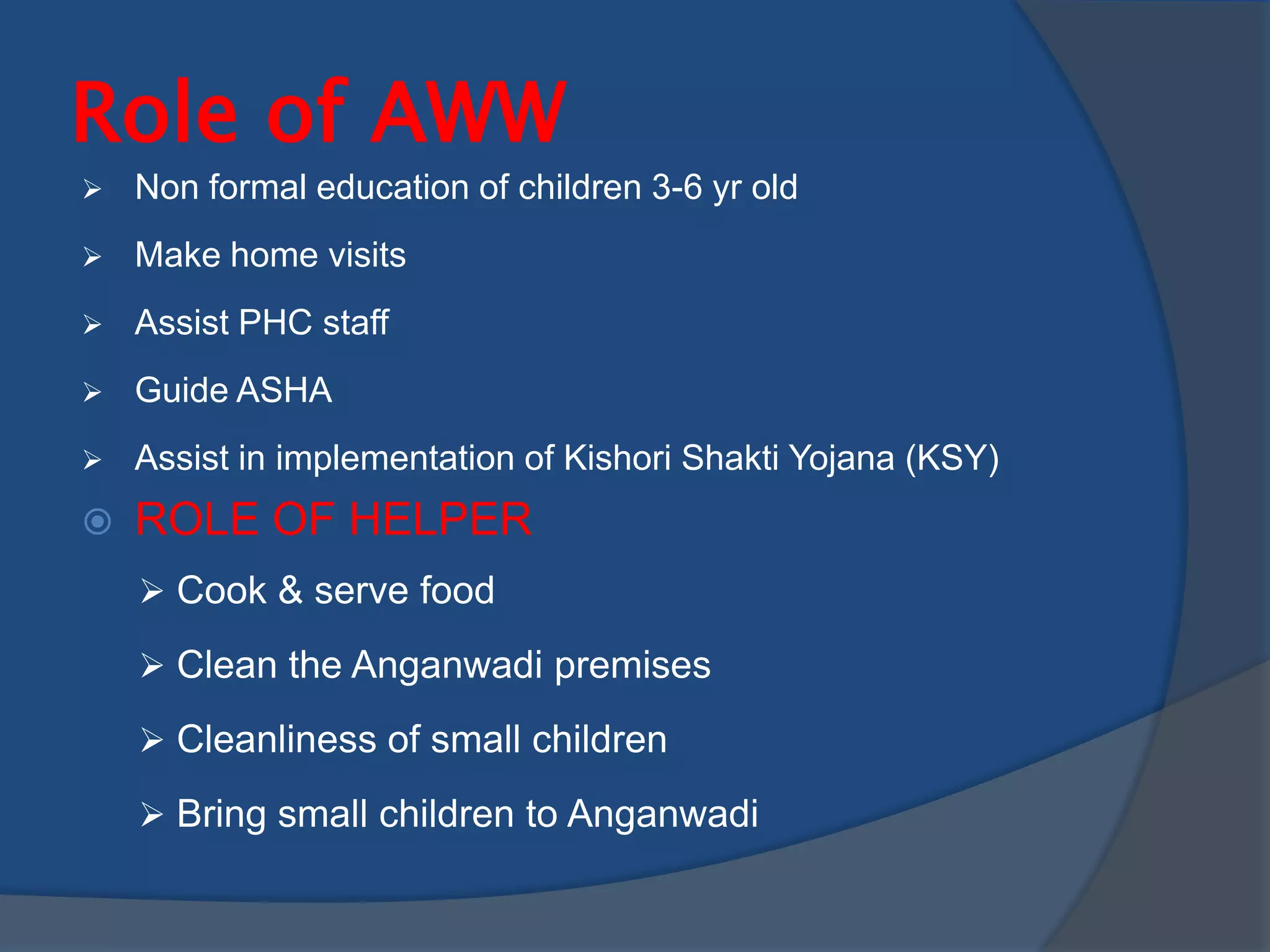 Role of AWW
   Non formal education of children 3-6 yr old
   Make home visits
   Assist PHC staff
   Guide ASHA
   Assist in implementation of Kishori Shakti Yojana (KSY)
   ROLE OF HELPER
     Cook & serve food

     Clean the Anganwadi premises

     Cleanliness of small children

     Bring small children to Anganwadi
 