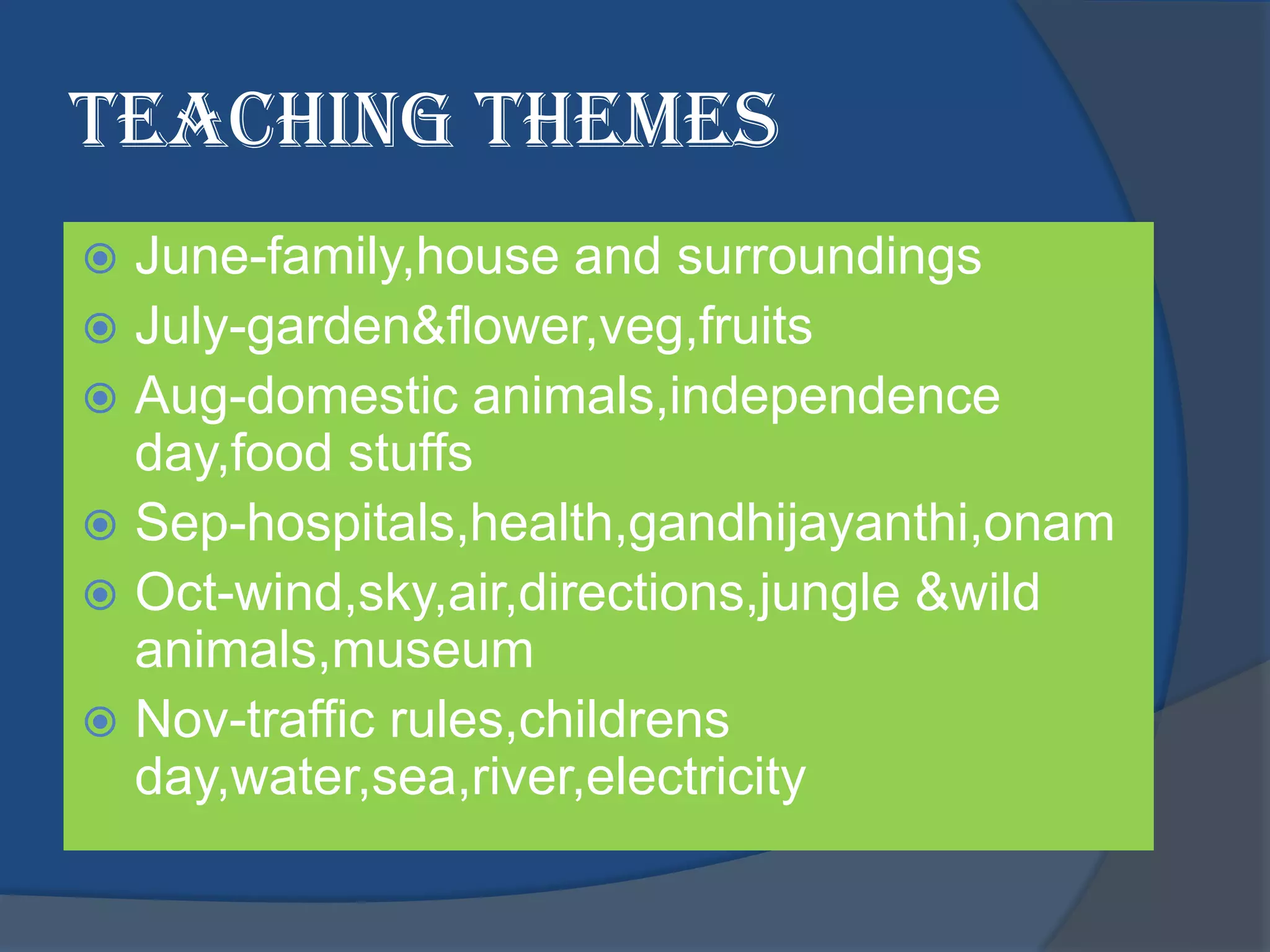 Teaching themes
 June-family,house and surroundings
 July-garden&flower,veg,fruits
 Aug-domestic animals,independence
  day,food stuffs
 Sep-hospitals,health,gandhijayanthi,onam
 Oct-wind,sky,air,directions,jungle &wild
  animals,museum
 Nov-traffic rules,childrens
  day,water,sea,river,electricity
 