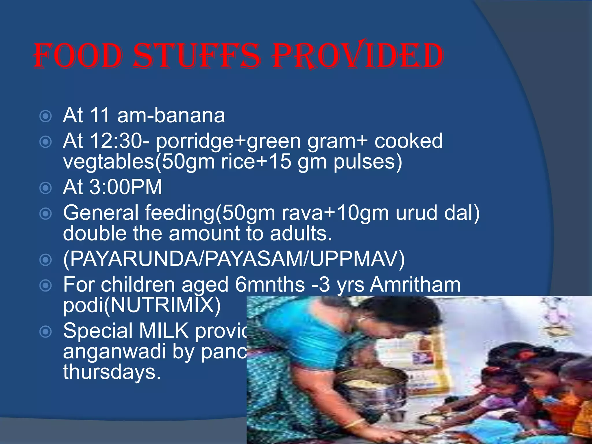 Food stuffs provided
   At 11 am-banana
   At 12:30- porridge+green gram+ cooked
    vegtables(50gm rice+15 gm pulses)
   At 3:00PM
   General feeding(50gm rava+10gm urud dal)
    double the amount to adults.
   (PAYARUNDA/PAYASAM/UPPMAV)
   For children aged 6mnths -3 yrs Amritham
    podi(NUTRIMIX)
   Special MILK provided at pariyaram
    anganwadi by panchayath on tuesdays and
    thursdays.
 