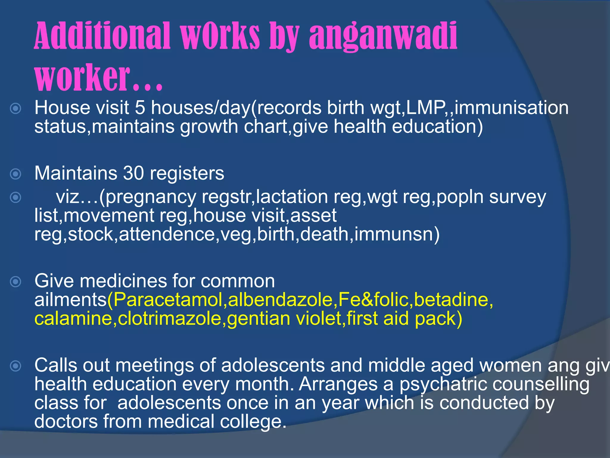 Additional w0rks by anganwadi
    worker…
   House visit 5 houses/day(records birth wgt,LMP,,immunisation
    status,maintains growth chart,give health education)

   Maintains 30 registers
       viz…(pregnancy regstr,lactation reg,wgt reg,popln survey
    list,movement reg,house visit,asset
    reg,stock,attendence,veg,birth,death,immunsn)

   Give medicines for common
    ailments(Paracetamol,albendazole,Fe&folic,betadine,
    calamine,clotrimazole,gentian violet,first aid pack)

   Calls out meetings of adolescents and middle aged women ang giv
    health education every month. Arranges a psychatric counselling
    class for adolescents once in an year which is conducted by
    doctors from medical college.
 