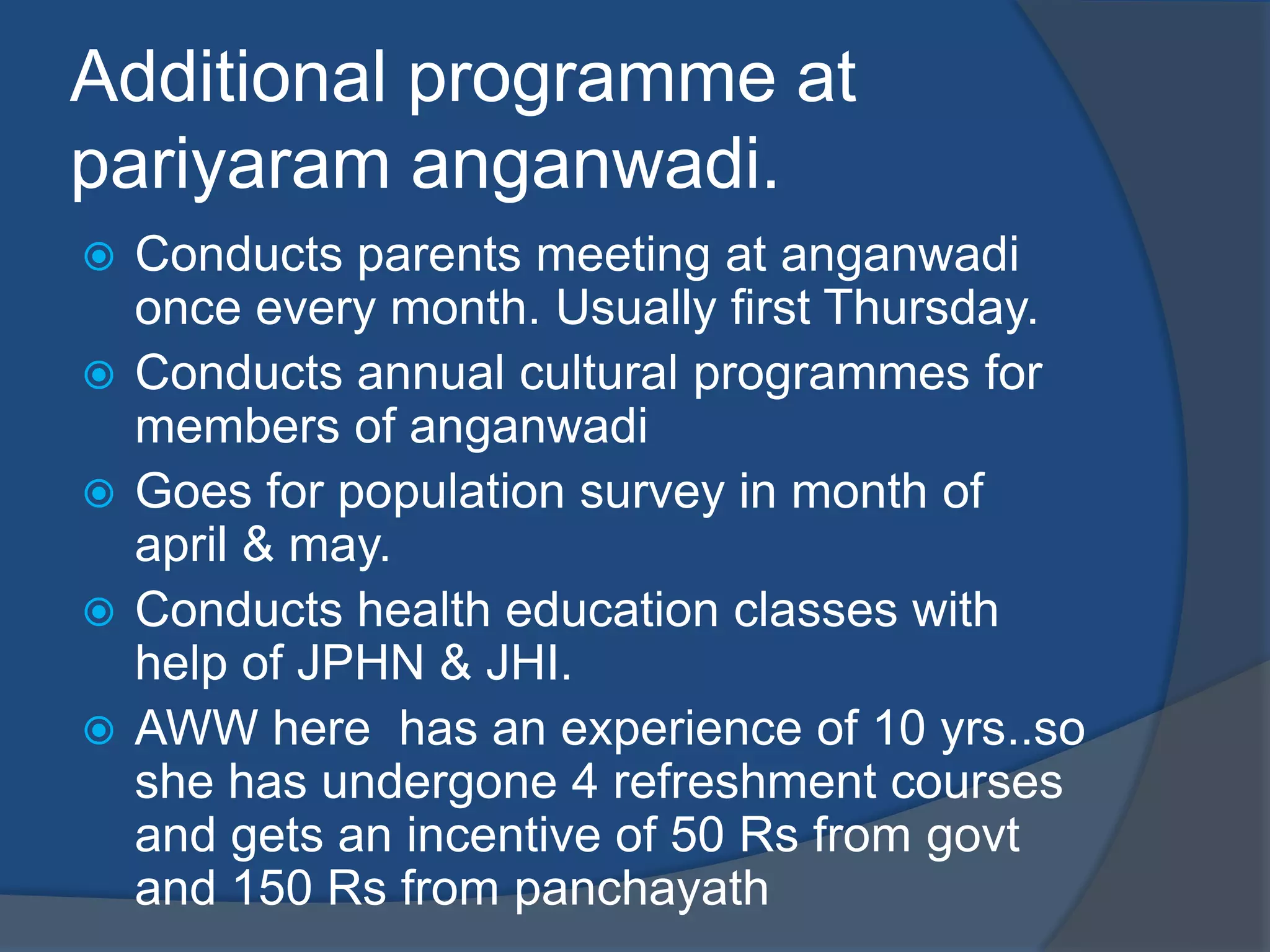 Additional programme at
pariyaram anganwadi.
   Conducts parents meeting at anganwadi
    once every month. Usually first Thursday.
   Conducts annual cultural programmes for
    members of anganwadi
   Goes for population survey in month of
    april & may.
   Conducts health education classes with
    help of JPHN & JHI.
   AWW here has an experience of 10 yrs..so
    she has undergone 4 refreshment courses
    and gets an incentive of 50 Rs from govt
    and 150 Rs from panchayath
 