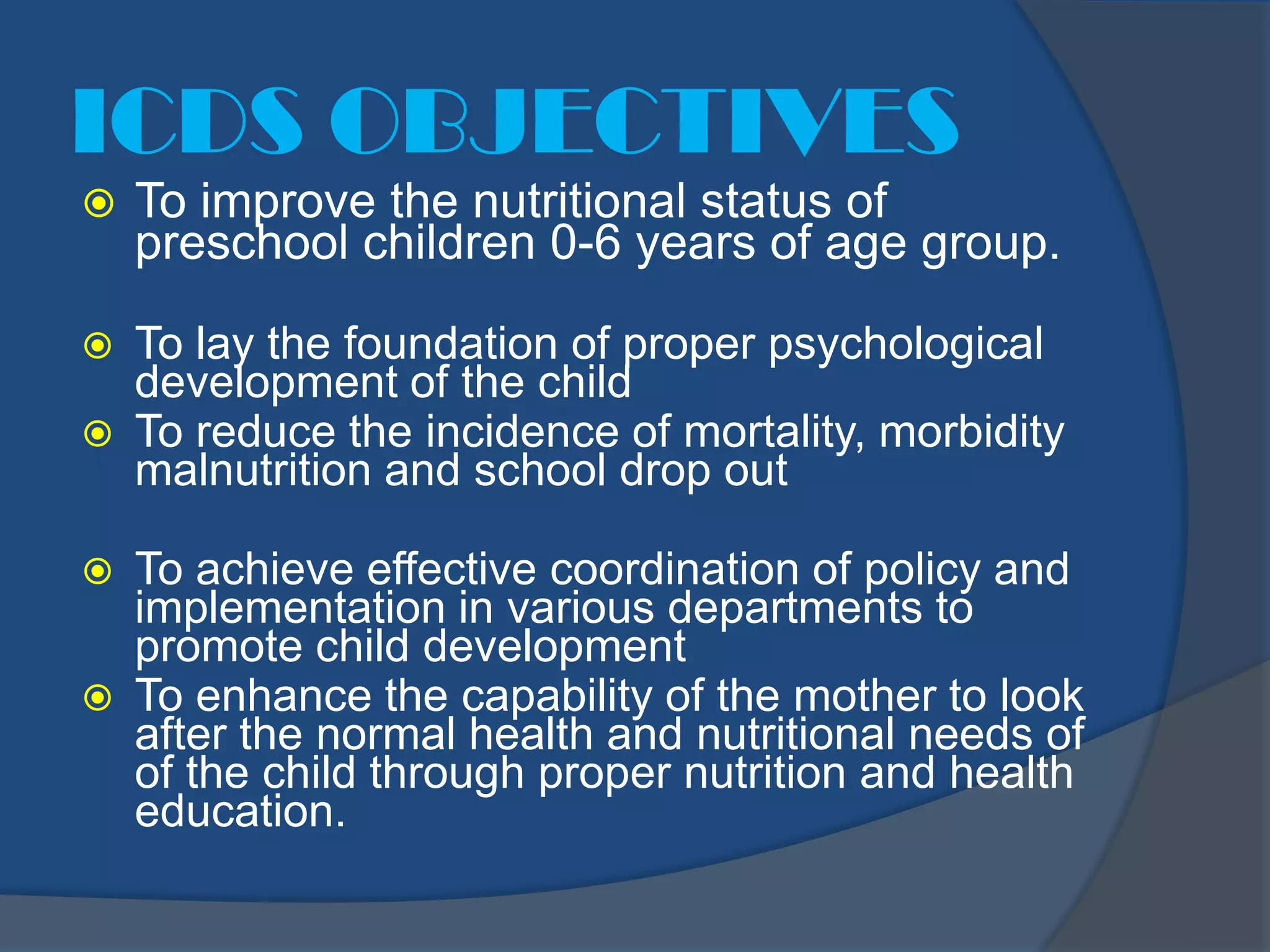 ICDS OBJECTIVES
   To improve the nutritional status of
    preschool children 0-6 years of age group.

   To lay the foundation of proper psychological
    development of the child
   To reduce the incidence of mortality, morbidity
    malnutrition and school drop out

   To achieve effective coordination of policy and
    implementation in various departments to
    promote child development
   To enhance the capability of the mother to look
    after the normal health and nutritional needs of
    of the child through proper nutrition and health
    education.
 