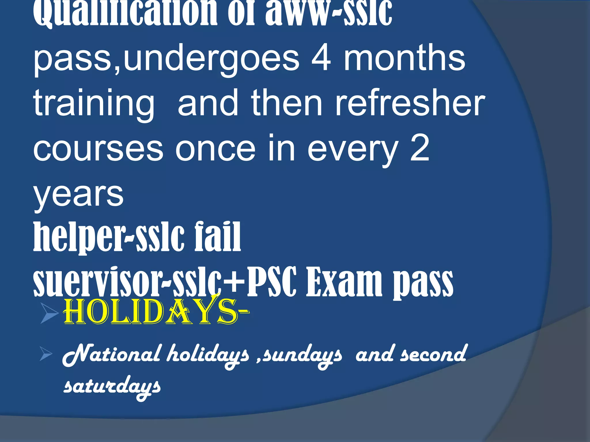 Qualification of aww-sslc
pass,undergoes 4 months
training and then refresher
courses once in every 2
years
helper-sslc fail
suervisor-sslc+PSC Exam pass
 Holidays-
   National holidays ,sundays and second
    saturdays
 