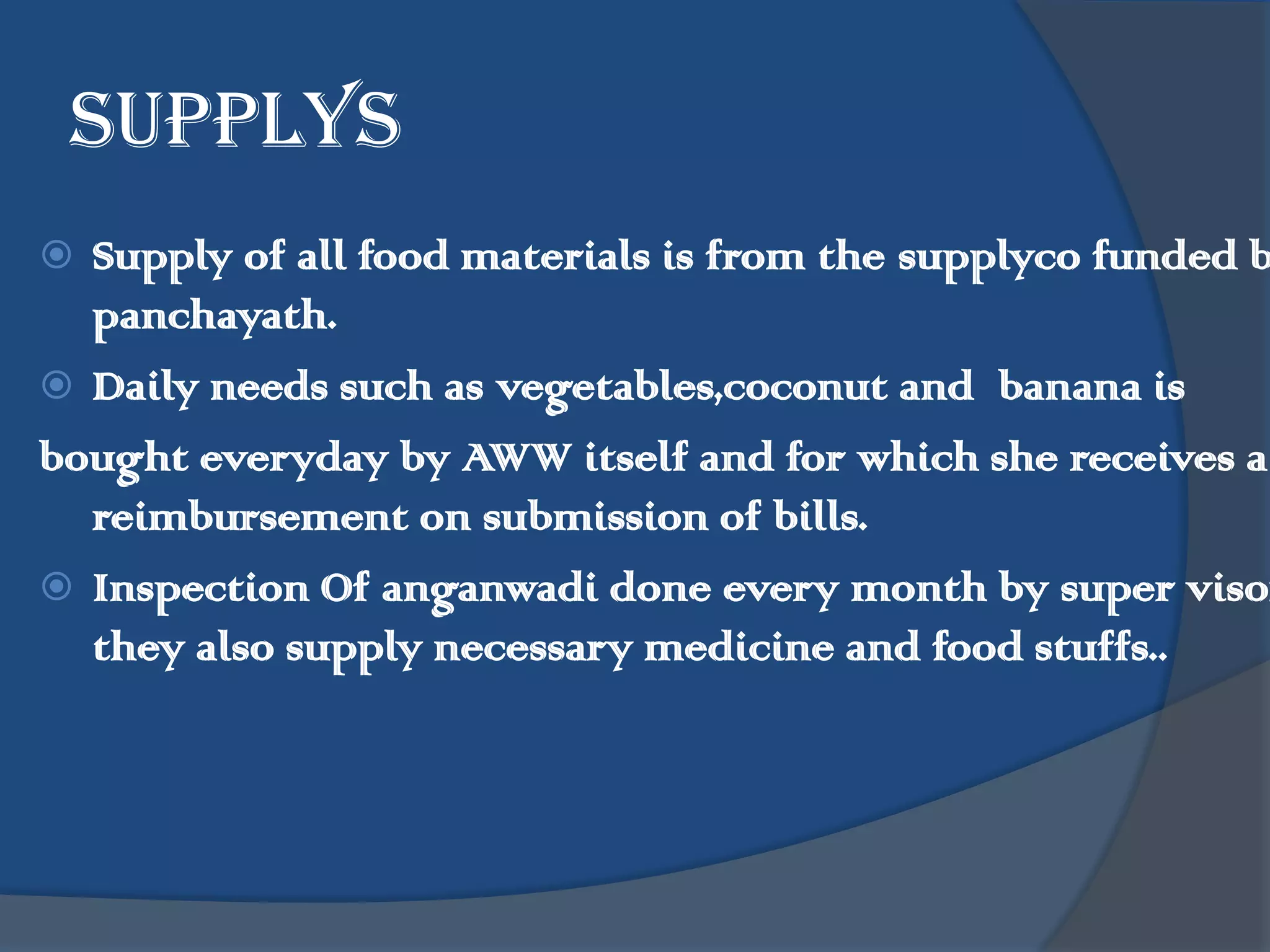 supplys
 Supply of all food materials is from the supplyco funded b
  panchayath.
 Daily needs such as vegetables,coconut and banana is
bought everyday by AWW itself and for which she receives a
  reimbursement on submission of bills.
 Inspection Of anganwadi done every month by super visor
  they also supply necessary medicine and food stuffs..
 