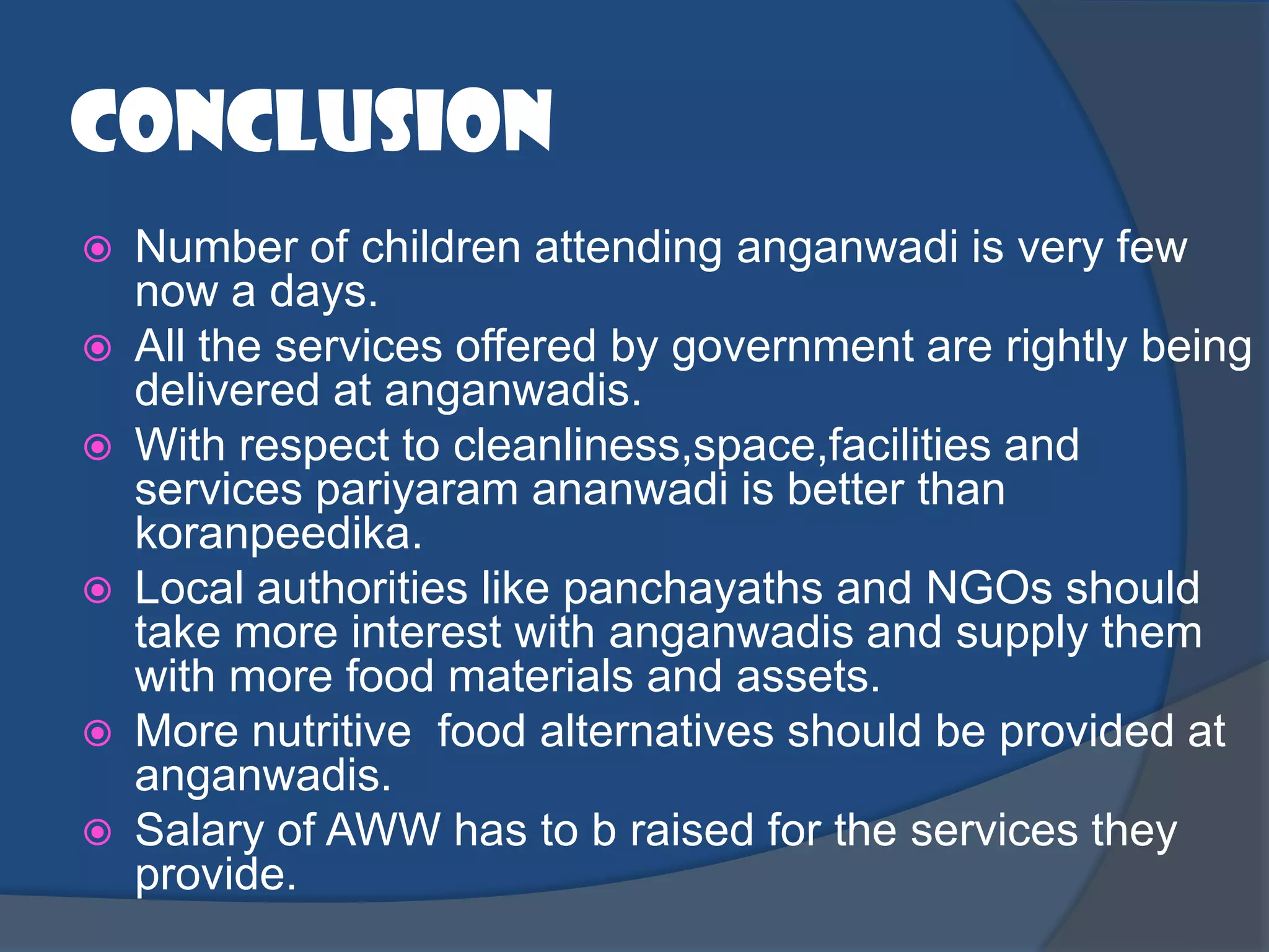 conclusion
   Number of children attending anganwadi is very few
    now a days.
   All the services offered by government are rightly being
    delivered at anganwadis.
   With respect to cleanliness,space,facilities and
    services pariyaram ananwadi is better than
    koranpeedika.
   Local authorities like panchayaths and NGOs should
    take more interest with anganwadis and supply them
    with more food materials and assets.
   More nutritive food alternatives should be provided at
    anganwadis.
   Salary of AWW has to b raised for the services they
    provide.
 