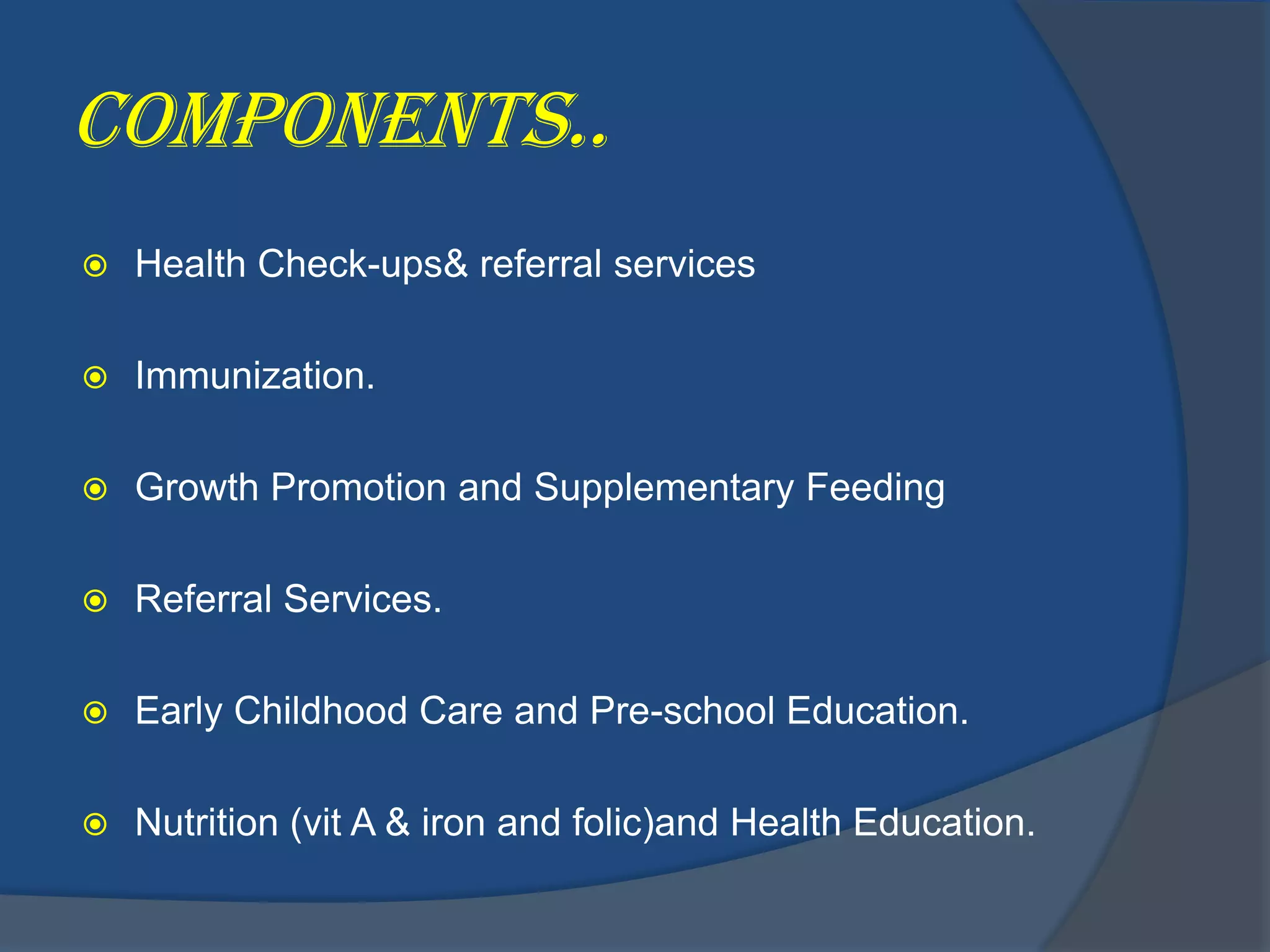 Components..
   Health Check-ups& referral services

   Immunization.

   Growth Promotion and Supplementary Feeding

   Referral Services.

   Early Childhood Care and Pre-school Education.

   Nutrition (vit A & iron and folic)and Health Education.
 