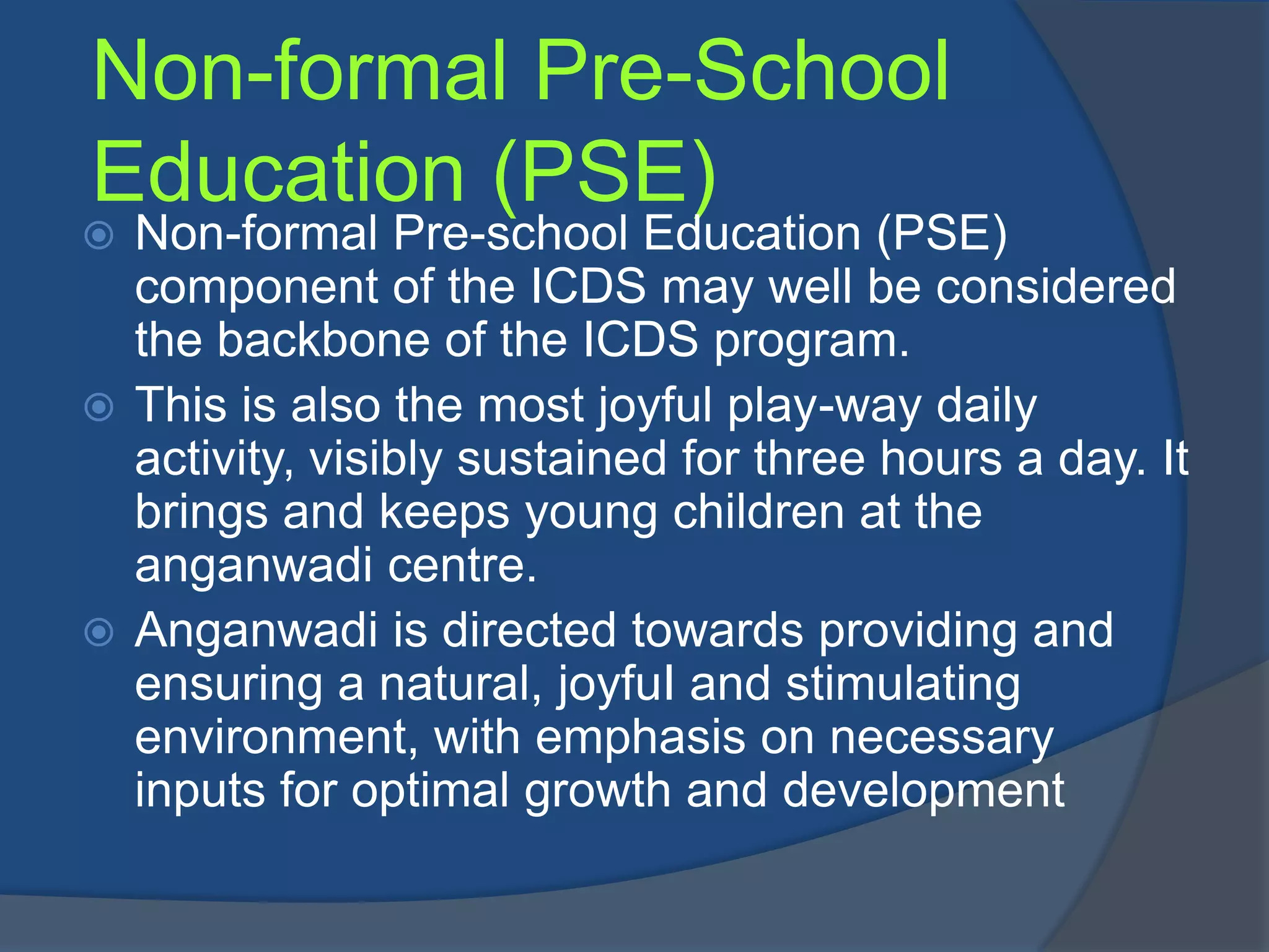 Non-formal Pre-School
Education (PSE)
 Non-formal Pre-school Education (PSE)
  component of the ICDS may well be considered
  the backbone of the ICDS program.
 This is also the most joyful play-way daily
  activity, visibly sustained for three hours a day. It
  brings and keeps young children at the
  anganwadi centre.
 Anganwadi is directed towards providing and
  ensuring a natural, joyfuI and stimulating
  environment, with emphasis on necessary
  inputs for optimal growth and development
 