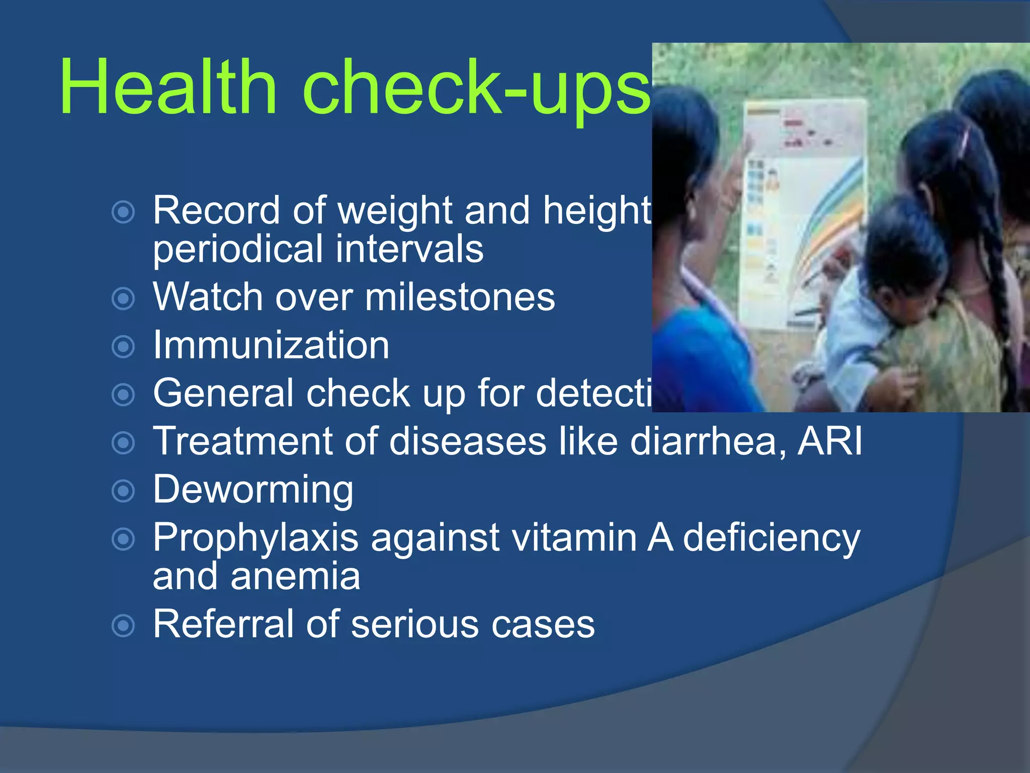 Health check-ups
    Record of weight and height of children at
     periodical intervals
    Watch over milestones
    Immunization
    General check up for detection of disease
    Treatment of diseases like diarrhea, ARI
    Deworming
    Prophylaxis against vitamin A deficiency
     and anemia
    Referral of serious cases
 