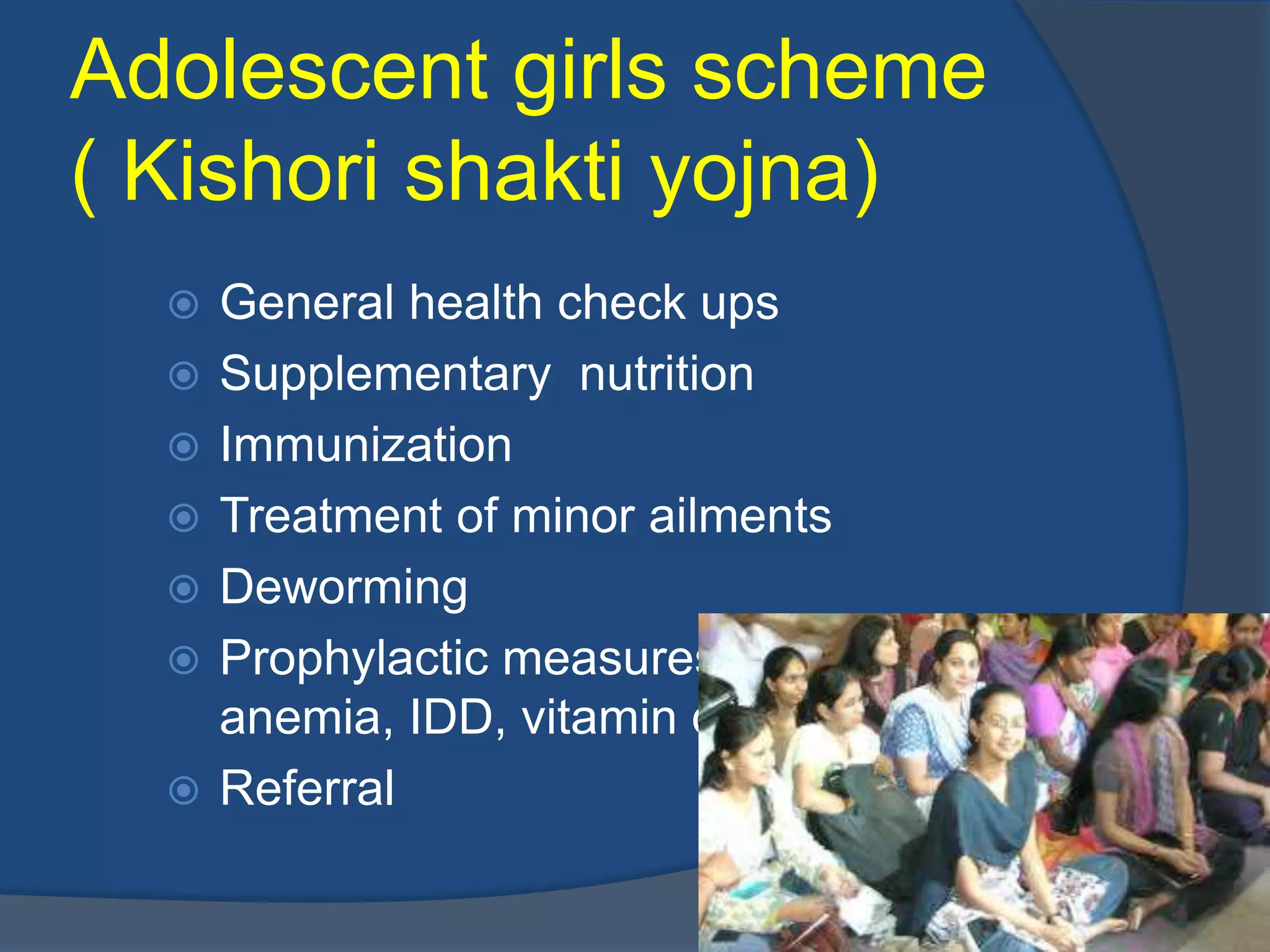 Adolescent girls scheme
( Kishori shakti yojna)
     General health check ups
     Supplementary nutrition
     Immunization
     Treatment of minor ailments
     Deworming
     Prophylactic measures against
      anemia, IDD, vitamin deficiency
     Referral
 