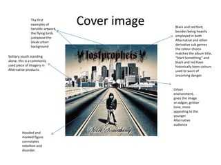 The first
examples of
heraldic artwork,
the flying birds
juxtapose the
bleak urban
background
Solitary youth standing
alone, this is a commonly
used piece of imagery in
Alternative products.

Cover image

Black and red font,
besides being heavily
employed in both
Alternative and other
derivative sub genres
the colour choice
matches the album title,
“Start Something” and
black and red have
historically been colours
used to warn of
oncoming danger.

Urban
environment,
gives the image
an edgier, grittier
tone, more
appealing to the
younger
Alternative
audience
Hooded and
masked figure
connotates
rebellion and
disorder.

 