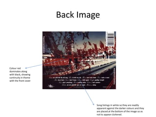 Back Image

Colour red
dominates along
with black, showing
continuity in theme
with the front cover

Song listings in white so they are readily
apparent against the darker colours and they
are placed at the bottom of the image so as
not to appear cluttered.

 