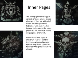 Inner Pages
The inner pages of the digipak
consists of these unique pieces
of artwork. They are a blend of
classic heraldic symbolism
hybridized with such modern
images, skulls, gas masks, guns,
graffiti art etc. To create a truly
unique piece of artwork.
I am a fan of both styles of
artwork, however I feel that
this imagery is so unique and
eye catching that it should be
featured throughout the whole
digipak.

 