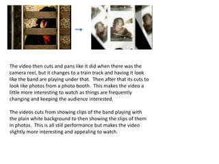 The video then cuts and pans like it did when there was the camera reel, but it changes to a train track and having it look like the band are playing under that.  Then after that its cuts to look like photos from a photo booth.  This makes the video a little more interesting to watch as things are frequently changing and keeping the audience interested.The videos cuts from showing clips of the band playing with the plain white background to then showing the clips of them in photos.  This is all still performance but makes the video slightly more interesting and appealing to watch.