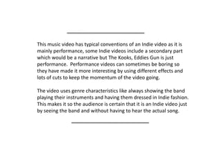This music video has typical conventions of an Indie video as it is mainly performance, some Indie videos include a secondary part which would be a narrative but The Kooks, Eddies Gun is just performance.  Performance videos can sometimes be boring so they have made it more interesting by using different effects and lots of cuts to keep the momentum of the video going.The video uses genre characteristics like always showing the band playing their instruments and having them dressed in Indie fashion.  This makes it so the audience is certain that it is an Indie video just by seeing the band and without having to hear the actual song.