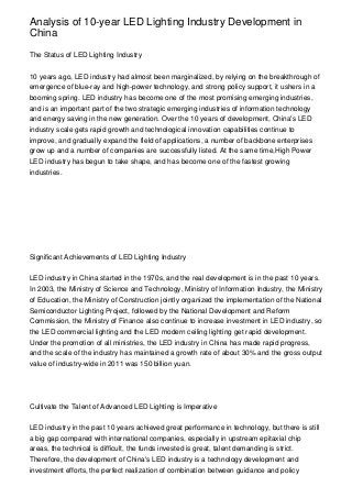 Analysis of 10-year LED Lighting Industry Development in
China

The Status of LED Lighting Industry


10 years ago, LED industry had almost been marginalized, by relying on the breakthrough of
emergence of blue-ray and high-power technology, and strong policy support, it ushers in a
booming spring. LED industry has become one of the most promising emerging industries,
and is an important part of the two strategic emerging industries of information technology
and energy saving in the new generation. Over the 10 years of development, China's LED
industry scale gets rapid growth and technological innovation capabilities continue to
improve, and gradually expand the field of applications, a number of backbone enterprises
grow up and a number of companies are successfully listed. At the same time,High Power
LED industry has begun to take shape, and has become one of the fastest growing
industries.




Significant Achievements of LED Lighting Industry


LED industry in China started in the 1970s, and the real development is in the past 10 years.
In 2003, the Ministry of Science and Technology, Ministry of Information Industry, the Ministry
of Education, the Ministry of Construction jointly organized the implementation of the National
Semiconductor Lighting Project, followed by the National Development and Reform
Commission, the Ministry of Finance also continue to increase investment in LED industry, so
the LED commercial lighting and the LED modern ceiling lighting get rapid development.
Under the promotion of all ministries, the LED industry in China has made rapid progress,
and the scale of the industry has maintained a growth rate of about 30% and the gross output
value of industry-wide in 2011 was 150 billion yuan.




Cultivate the Talent of Advanced LED Lighting is Imperative


LED industry in the past 10 years achieved great performance in technology, but there is still
a big gap compared with international companies, especially in upstream epitaxial chip
areas, the technical is difficult, the funds invested is great, talent demanding is strict.
Therefore, the development of China's LED industry is a technology development and
investment efforts, the perfect realization of combination between guidance and policy
 
