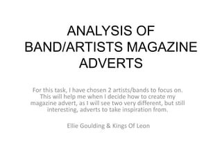 ANALYSIS OF
BAND/ARTISTS MAGAZINE
      ADVERTS
For this task, I have chosen 2 artists/bands to focus on.
  This will help me when I decide how to create my
magazine advert, as I will see two very different, but still
      interesting, adverts to take inspiration from.

              Ellie Goulding & Kings Of Leon
 