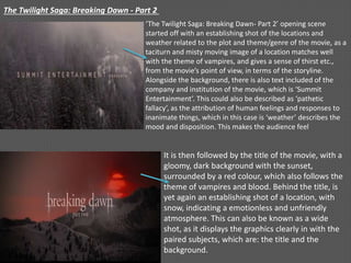The Twilight Saga: Breaking Dawn - Part 2
‘The Twilight Saga: Breaking Dawn- Part 2’ opening scene
started off with an establishing shot of the locations and
weather related to the plot and theme/genre of the movie, as a
taciturn and misty moving image of a location matches well
with the theme of vampires, and gives a sense of thirst etc.,
from the movie’s point of view, in terms of the storyline.
Alongside the background, there is also text included of the
company and institution of the movie, which is ‘Summit
Entertainment’. This could also be described as ‘pathetic
fallacy’, as the attribution of human feelings and responses to
inanimate things, which in this case is ‘weather’ describes the
mood and disposition. This makes the audience feel
It is then followed by the title of the movie, with a
gloomy, dark background with the sunset,
surrounded by a red colour, which also follows the
theme of vampires and blood. Behind the title, is
yet again an establishing shot of a location, with
snow, indicating a emotionless and unfriendly
atmosphere. This can also be known as a wide
shot, as it displays the graphics clearly in with the
paired subjects, which are: the title and the
background.
 