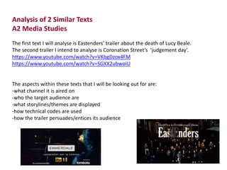 Analysis of 2 Similar Texts 
A2 Media Studies 
The first text I will analyse is Eastenders’ trailer about the death of Lucy Beale. 
The second trailer I intend to analyse is Coronation Street’s ‘judgement day’. 
https://www.youtube.com/watch?v=VKbgDzox4FM 
https://www.youtube.com/watch?v=SGXX2ubwoIU 
The aspects within these texts that I will be looking out for are: 
-what channel it is aired on 
-who the target audience are 
-what storylines/themes are displayed 
-how technical codes are used 
-how the trailer persuades/entices its audience 
 