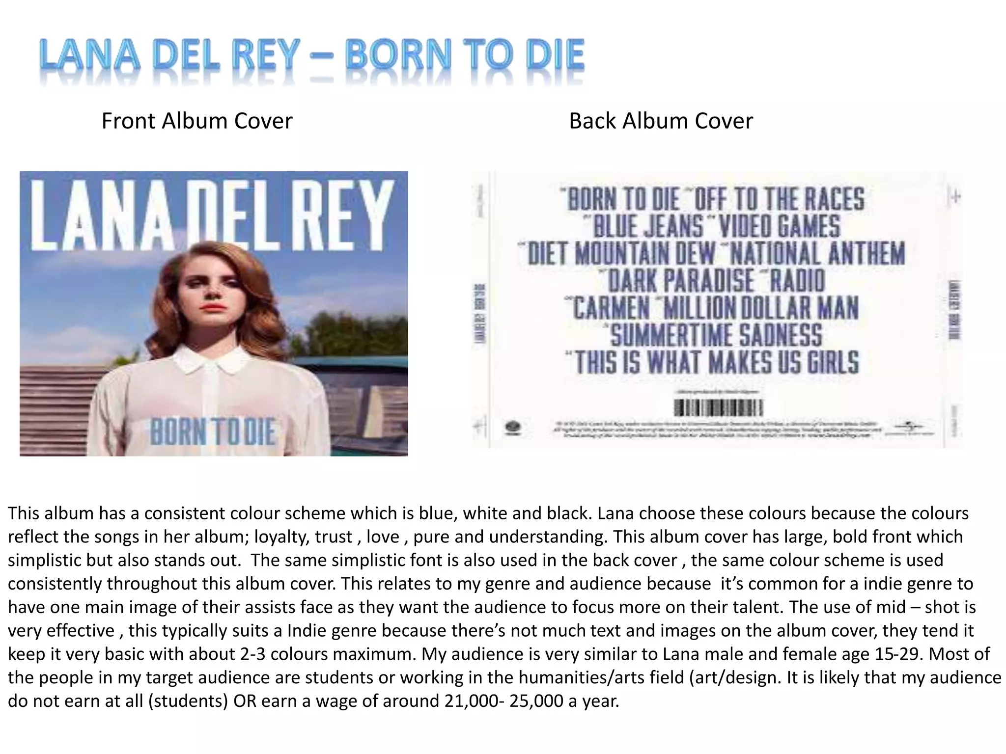 Front Album Cover Back Album Cover
This album has a consistent colour scheme which is blue, white and black. Lana choose these colours because the colours
reflect the songs in her album; loyalty, trust , love , pure and understanding. This album cover has large, bold front which
simplistic but also stands out. The same simplistic font is also used in the back cover , the same colour scheme is used
consistently throughout this album cover. This relates to my genre and audience because it’s common for a indie genre to
have one main image of their assists face as they want the audience to focus more on their talent. The use of mid – shot is
very effective , this typically suits a Indie genre because there’s not much text and images on the album cover, they tend it
keep it very basic with about 2-3 colours maximum. My audience is very similar to Lana male and female age 15-29. Most of
the people in my target audience are students or working in the humanities/arts field (art/design. It is likely that my audience
do not earn at all (students) OR earn a wage of around 21,000- 25,000 a year.
 