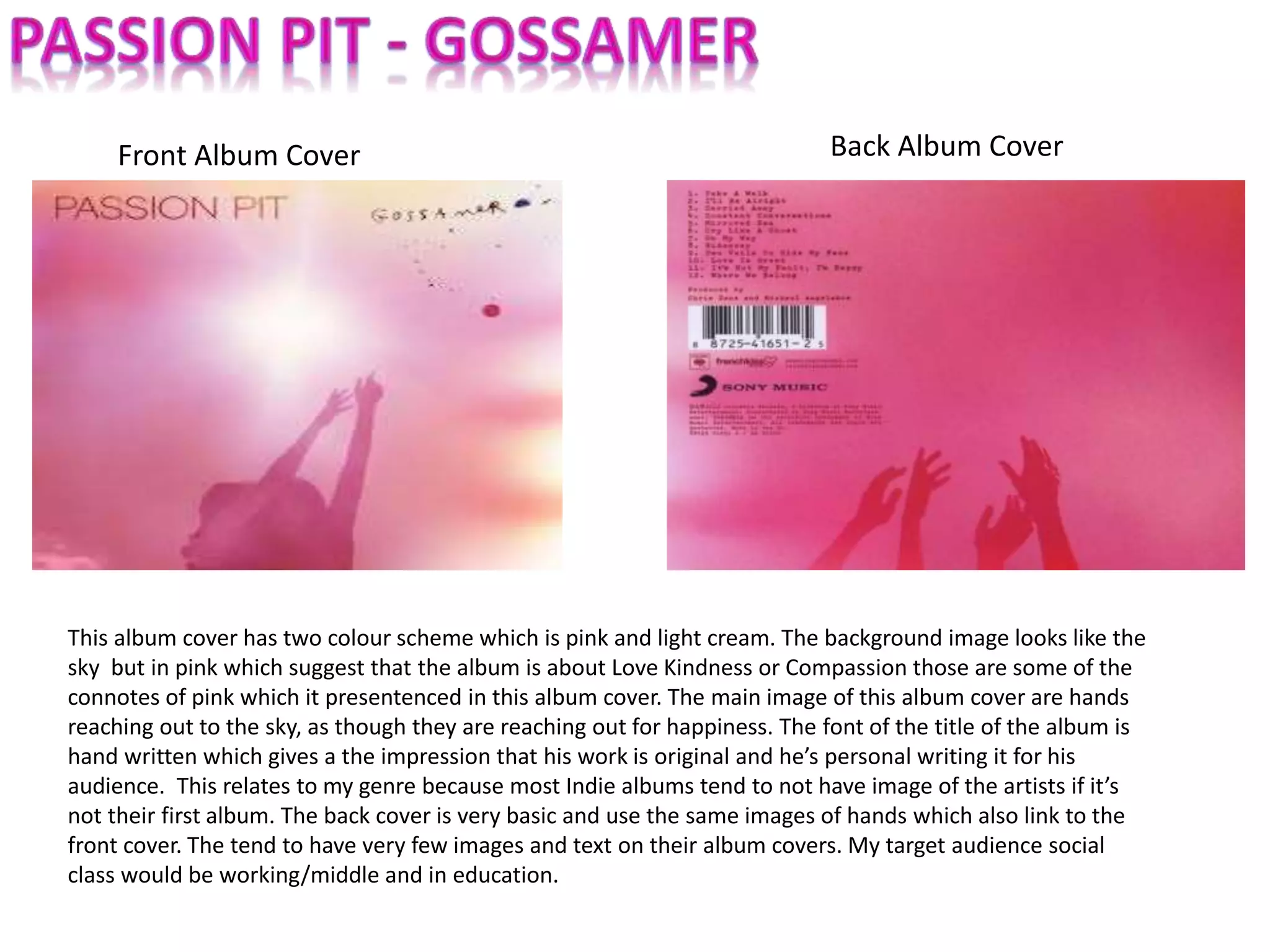 Front Album Cover Back Album Cover
This album cover has two colour scheme which is pink and light cream. The background image looks like the
sky but in pink which suggest that the album is about Love Kindness or Compassion those are some of the
connotes of pink which it presentenced in this album cover. The main image of this album cover are hands
reaching out to the sky, as though they are reaching out for happiness. The font of the title of the album is
hand written which gives a the impression that his work is original and he’s personal writing it for his
audience. This relates to my genre because most Indie albums tend to not have image of the artists if it’s
not their first album. The back cover is very basic and use the same images of hands which also link to the
front cover. The tend to have very few images and text on their album covers. My target audience social
class would be working/middle and in education.
 