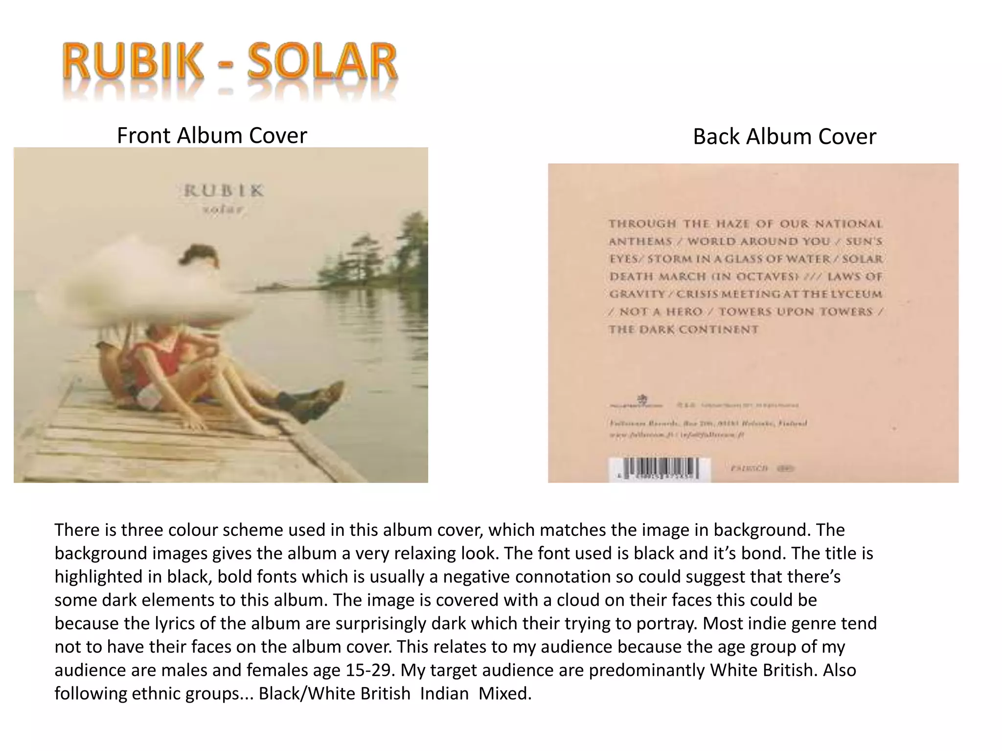 Back Album CoverFront Album Cover
There is three colour scheme used in this album cover, which matches the image in background. The
background images gives the album a very relaxing look. The font used is black and it’s bond. The title is
highlighted in black, bold fonts which is usually a negative connotation so could suggest that there’s
some dark elements to this album. The image is covered with a cloud on their faces this could be
because the lyrics of the album are surprisingly dark which their trying to portray. Most indie genre tend
not to have their faces on the album cover. This relates to my audience because the age group of my
audience are males and females age 15-29. My target audience are predominantly White British. Also
following ethnic groups... Black/White British Indian Mixed.
 