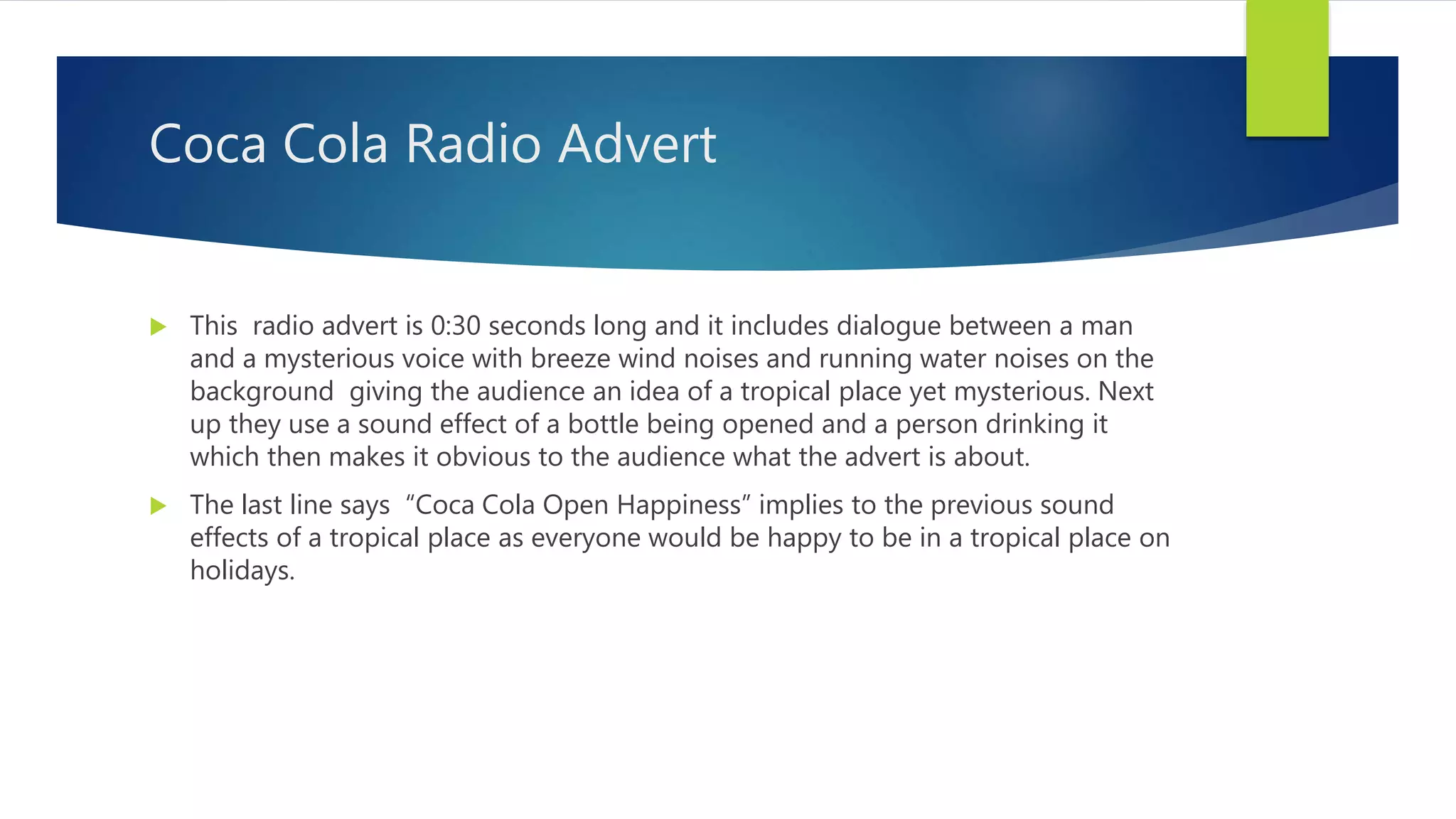 Coca Cola Radio Advert
 This radio advert is 0:30 seconds long and it includes dialogue between a man
and a mysterious voice with breeze wind noises and running water noises on the
background giving the audience an idea of a tropical place yet mysterious. Next
up they use a sound effect of a bottle being opened and a person drinking it
which then makes it obvious to the audience what the advert is about.
 The last line says “Coca Cola Open Happiness” implies to the previous sound
effects of a tropical place as everyone would be happy to be in a tropical place on
holidays.
 
