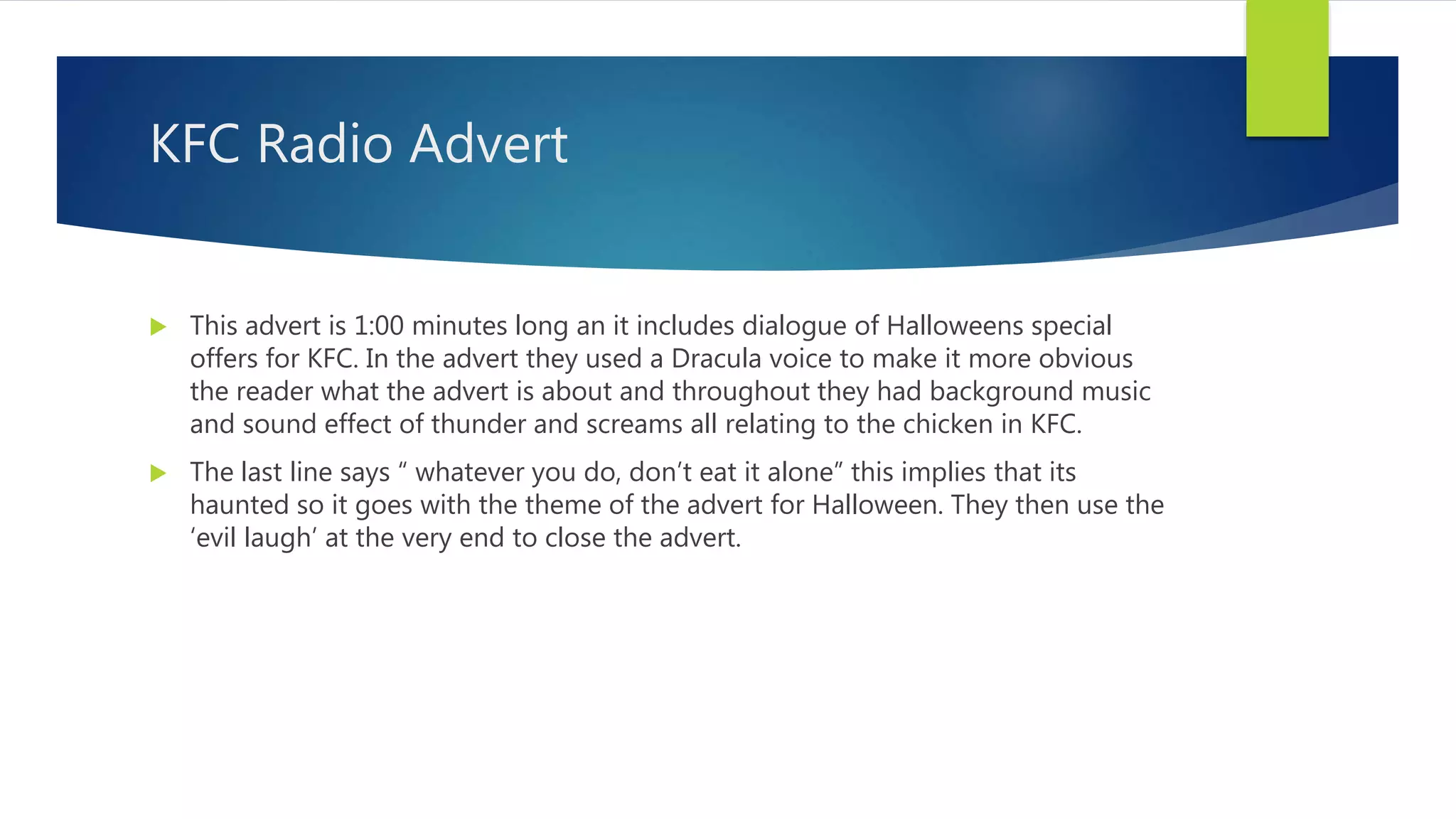 KFC Radio Advert
 This advert is 1:00 minutes long an it includes dialogue of Halloweens special
offers for KFC. In the advert they used a Dracula voice to make it more obvious
the reader what the advert is about and throughout they had background music
and sound effect of thunder and screams all relating to the chicken in KFC.
 The last line says “ whatever you do, don’t eat it alone” this implies that its
haunted so it goes with the theme of the advert for Halloween. They then use the
‘evil laugh’ at the very end to close the advert.
 