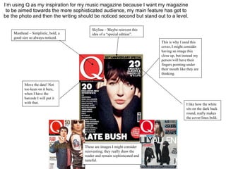 I’m using Q as my inspiration for my music magazine because I want my magazine to be aimed towards the more sophisticated audience, my main feature has got to be the photo and then the writing should be noticed second but stand out to a level. Masthead – Simplistic, bold, a good size so always noticed. Skyline – Maybe reinvent this idea of a “special edition”. This is why I used this cover, I might consider having an image this close up, but instead my person will have their fingers pointing under their mouth like they are thinking. I like how the white sits on the dark back round, really makes the cover-lines bold. Move the date! Not too keen on it here, when I have the barcode I will put it with that. These are images I might consider reinventing; they really draw the reader and remain sophisticated and tasteful. 
