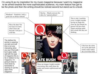 I’m using Q as my inspiration for my music magazine because I want my magazine to be aimed towards the more sophisticated audience, my main feature has got to be the photo and then the writing should be noticed second but stand out to a level. Masthead – Simplistic, bold, a good size so always noticed. Skyline – Maybe reinvent this idea of a “special edition”. This is why I used this cover, I might consider having an image this close up, but instead my person will have their fingers pointing under their mouth like they are thinking. I like how the white sits on the dark back round, really makes the cover-lines bold. Move the date! Not too keen on it here, when I have the barcode I will put it with that. These are images I might consider reinventing; they really draw the reader and remain sophisticated and tasteful. The clothes the women is wearing are dark and dull, this is not very interesting when you say it that well, but it goes really well with the type of magazine this is. So in relation to my magazine, I’m going to keep in mind what my band/artist is wearing to suit the style of the magazine. 