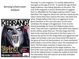 ‘Kerrang!’ is a rock magazine. It is mainly addressed to
                        teenagers at the age of 15-20. To specify the age of their
Kerrang’s front cover   target audience I was taking attention on the price. The
      analysis          cost of the magazine is only £2.20 therefore it suggests
                        that it is affordable for the target audience which I have
                        identified .The magazine attract the rock fans mainly by the
                        colour shame they have used on the cover; red, black and
                        white. People believe that rock is an aggressive music
                        genre therefore in this case red colour on the cover
                        symbolises the danger and aggression. From an extra
                        textual knowledge we know that Slipknot plays heavy
                        metal. They also have a significant style which they express
                        by the clothes, props they use. The key image also links
                        back to the meaning of red used on the front cover; it is
                        because the person on the image looks very aggressive and
                        vulgar. His hairstyle is also very messy what links back to
                        the genre of music his band produce. As I have mentioned
                        before black is one of the colours used. The masthead is in
                        black. The font looks smashed; it shows how rock is
                        spontaneous and it appeals to the target audience. The
                        font of the main cover line is the original, representational
                        font of the slipknot band. It makes the audience think that
                        the information they will read are up to date and taken
                        straight form the band.
 