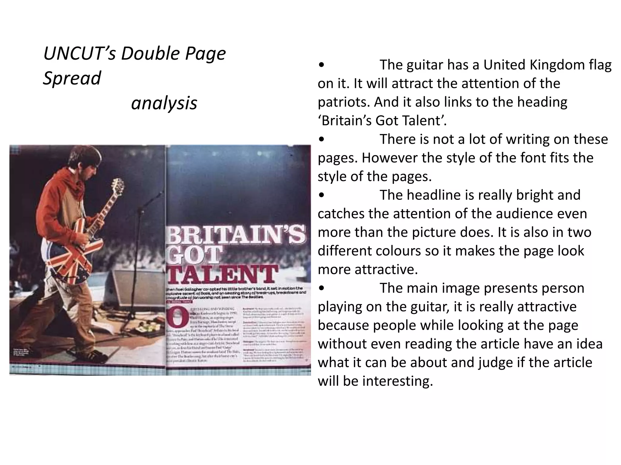 UNCUT’s Double Page   •           The guitar has a United Kingdom flag
Spread                on it. It will attract the attention of the
         analysis     patriots. And it also links to the heading
                      ‘Britain’s Got Talent’.
                      •           There is not a lot of writing on these
                      pages. However the style of the font fits the
                      style of the pages.
                      •           The headline is really bright and
                      catches the attention of the audience even
                      more than the picture does. It is also in two
                      different colours so it makes the page look
                      more attractive.
                      •           The main image presents person
                      playing on the guitar, it is really attractive
                      because people while looking at the page
                      without even reading the article have an idea
                      what it can be about and judge if the article
                      will be interesting.
 