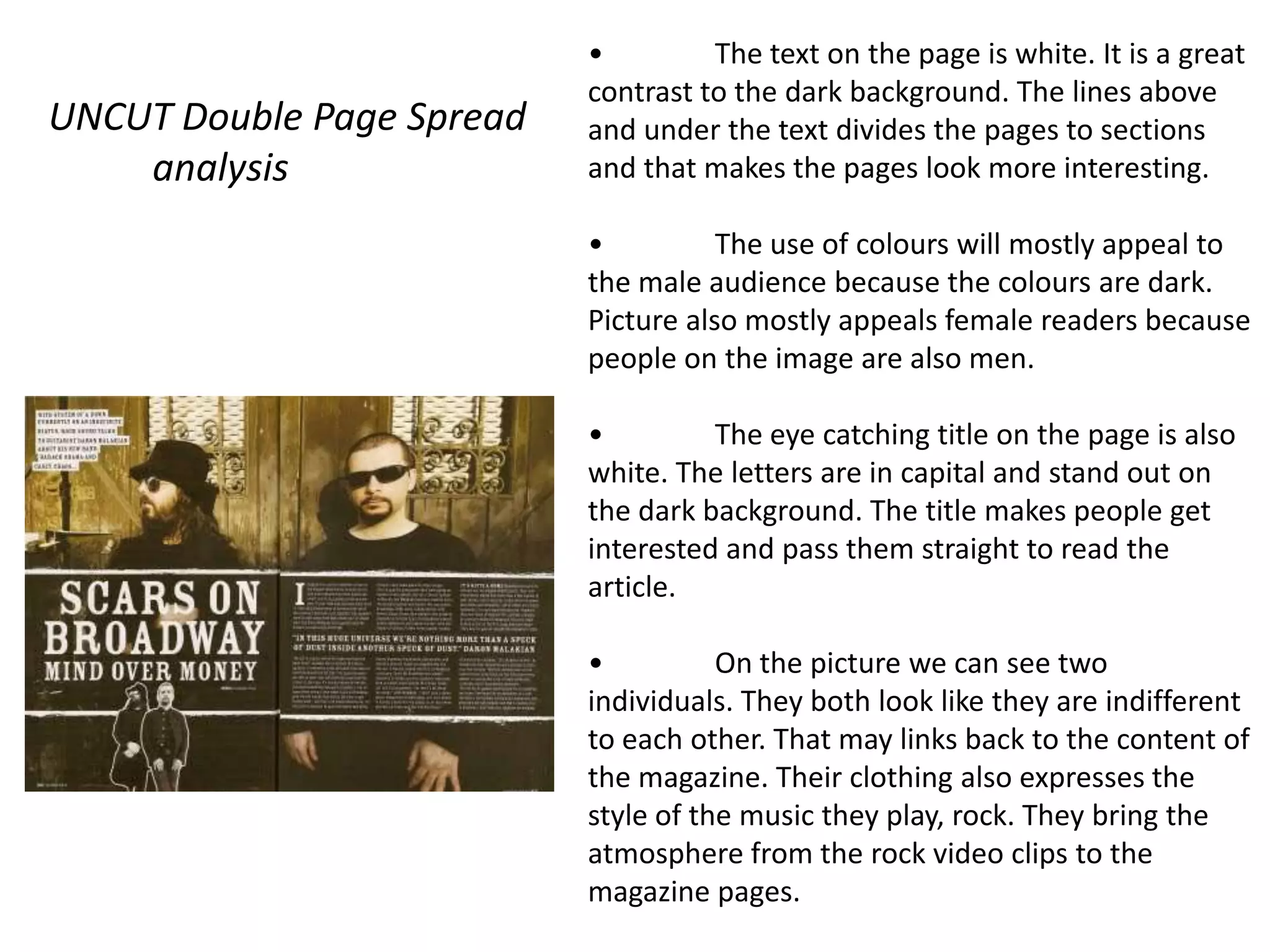 •         The text on the page is white. It is a great
                           contrast to the dark background. The lines above
UNCUT Double Page Spread   and under the text divides the pages to sections
    analysis               and that makes the pages look more interesting.

                           •          The use of colours will mostly appeal to
                           the male audience because the colours are dark.
                           Picture also mostly appeals female readers because
                           people on the image are also men.

                           •         The eye catching title on the page is also
                           white. The letters are in capital and stand out on
                           the dark background. The title makes people get
                           interested and pass them straight to read the
                           article.

                           •          On the picture we can see two
                           individuals. They both look like they are indifferent
                           to each other. That may links back to the content of
                           the magazine. Their clothing also expresses the
                           style of the music they play, rock. They bring the
                           atmosphere from the rock video clips to the
                           magazine pages.
 