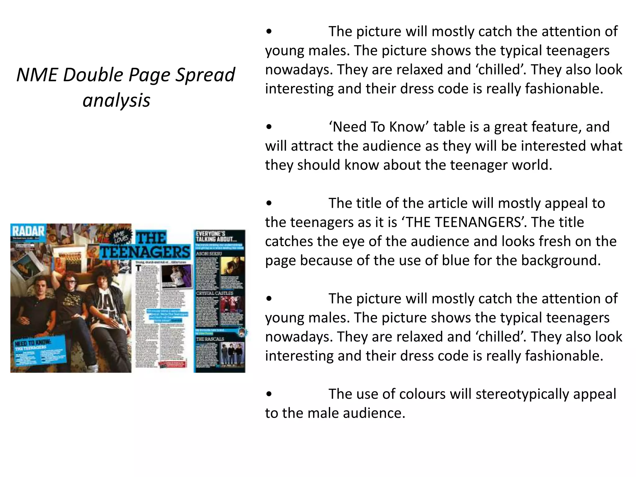 •         The picture will mostly catch the attention of
                         young males. The picture shows the typical teenagers
NME Double Page Spread   nowadays. They are relaxed and ‘chilled’. They also look
                         interesting and their dress code is really fashionable.
      analysis
                         •          ‘Need To Know’ table is a great feature, and
                         will attract the audience as they will be interested what
                         they should know about the teenager world.

                         •         The title of the article will mostly appeal to
                         the teenagers as it is ‘THE TEENANGERS’. The title
                         catches the eye of the audience and looks fresh on the
                         page because of the use of blue for the background.

                         •         The picture will mostly catch the attention of
                         young males. The picture shows the typical teenagers
                         nowadays. They are relaxed and ‘chilled’. They also look
                         interesting and their dress code is really fashionable.

                         •        The use of colours will stereotypically appeal
                         to the male audience.
 