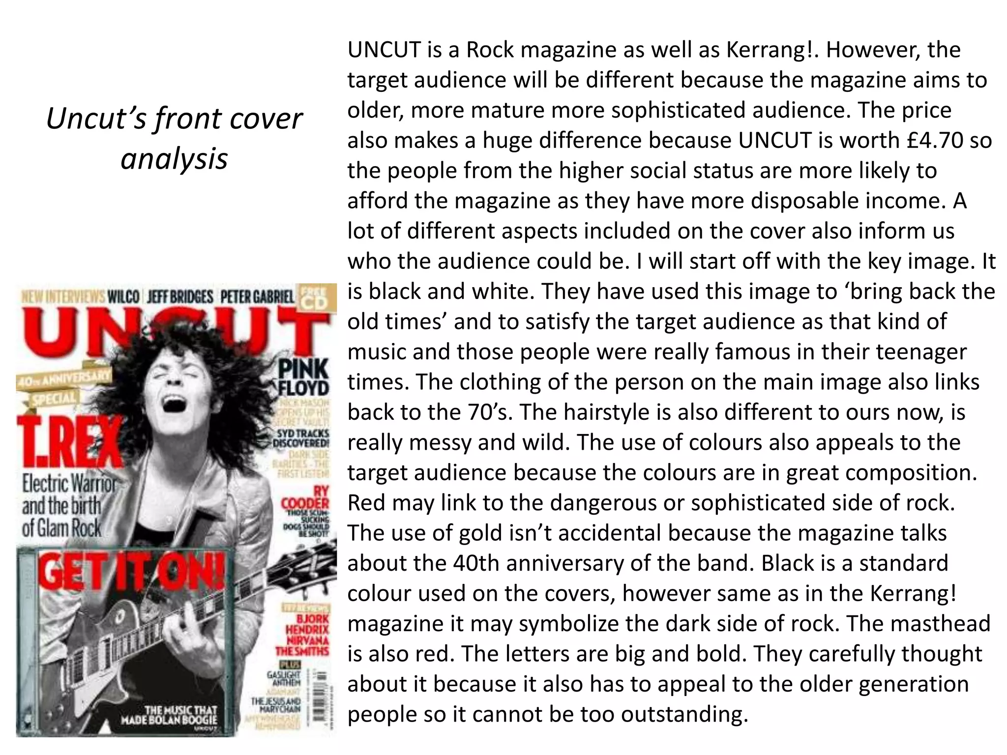 UNCUT is a Rock magazine as well as Kerrang!. However, the
                      target audience will be different because the magazine aims to
Uncut’s front cover   older, more mature more sophisticated audience. The price
                      also makes a huge difference because UNCUT is worth £4.70 so
    analysis          the people from the higher social status are more likely to
                      afford the magazine as they have more disposable income. A
                      lot of different aspects included on the cover also inform us
                      who the audience could be. I will start off with the key image. It
                      is black and white. They have used this image to ‘bring back the
                      old times’ and to satisfy the target audience as that kind of
                      music and those people were really famous in their teenager
                      times. The clothing of the person on the main image also links
                      back to the 70’s. The hairstyle is also different to ours now, is
                      really messy and wild. The use of colours also appeals to the
                      target audience because the colours are in great composition.
                      Red may link to the dangerous or sophisticated side of rock.
                      The use of gold isn’t accidental because the magazine talks
                      about the 40th anniversary of the band. Black is a standard
                      colour used on the covers, however same as in the Kerrang!
                      magazine it may symbolize the dark side of rock. The masthead
                      is also red. The letters are big and bold. They carefully thought
                      about it because it also has to appeal to the older generation
                      people so it cannot be too outstanding.
 