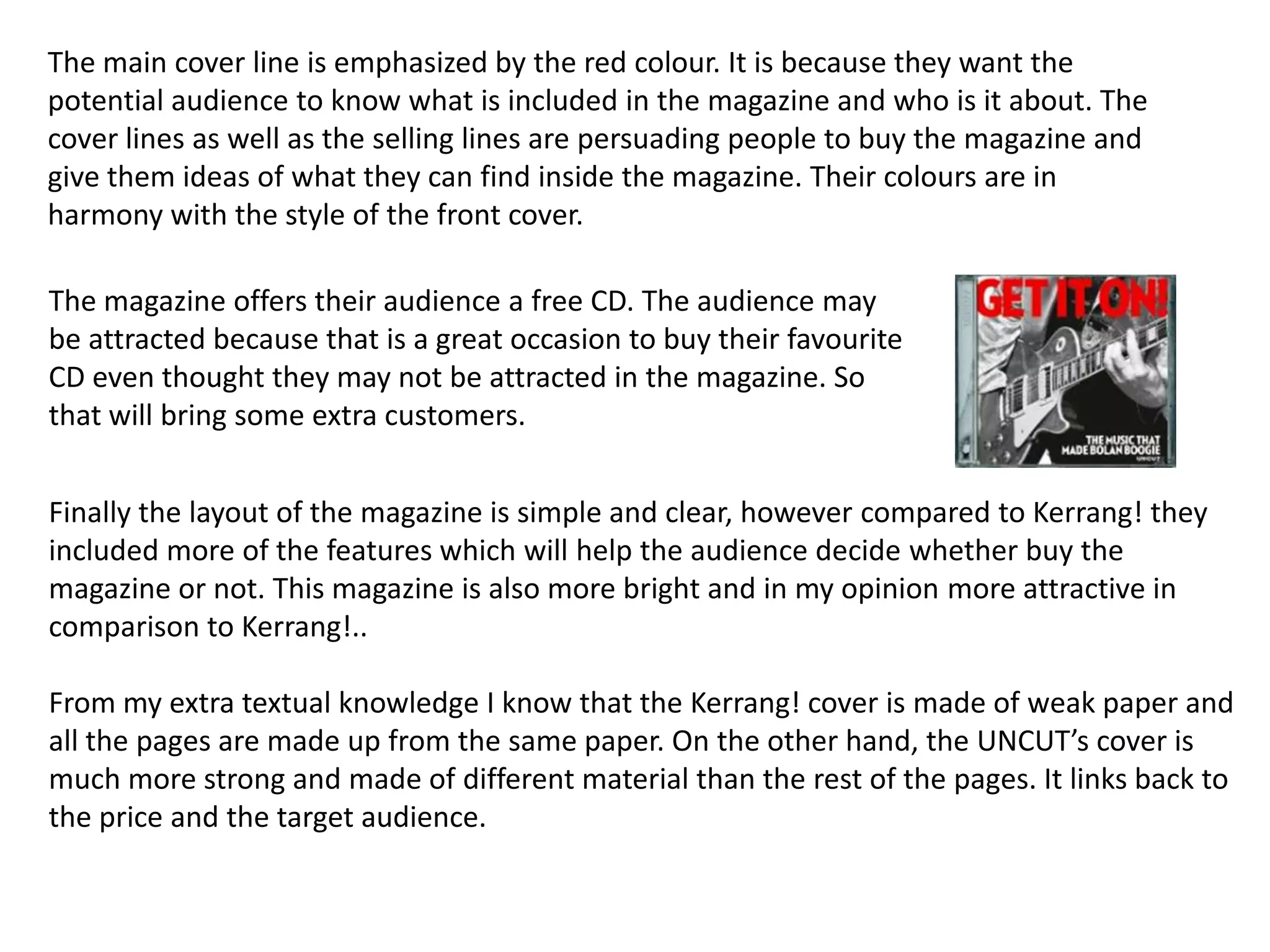 The main cover line is emphasized by the red colour. It is because they want the
potential audience to know what is included in the magazine and who is it about. The
cover lines as well as the selling lines are persuading people to buy the magazine and
give them ideas of what they can find inside the magazine. Their colours are in
harmony with the style of the front cover.

The magazine offers their audience a free CD. The audience may
be attracted because that is a great occasion to buy their favourite
CD even thought they may not be attracted in the magazine. So
that will bring some extra customers.


Finally the layout of the magazine is simple and clear, however compared to Kerrang! they
included more of the features which will help the audience decide whether buy the
magazine or not. This magazine is also more bright and in my opinion more attractive in
comparison to Kerrang!..

From my extra textual knowledge I know that the Kerrang! cover is made of weak paper and
all the pages are made up from the same paper. On the other hand, the UNCUT’s cover is
much more strong and made of different material than the rest of the pages. It links back to
the price and the target audience.
 