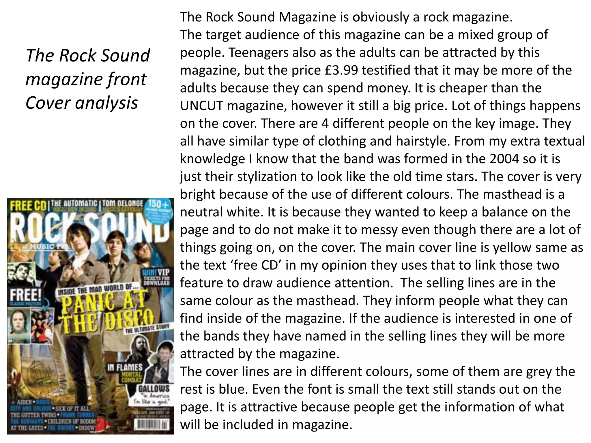 The Rock Sound Magazine is obviously a rock magazine.
                 The target audience of this magazine can be a mixed group of
The Rock Sound   people. Teenagers also as the adults can be attracted by this
                 magazine, but the price £3.99 testified that it may be more of the
magazine front   adults because they can spend money. It is cheaper than the
Cover analysis   UNCUT magazine, however it still a big price. Lot of things happens
                 on the cover. There are 4 different people on the key image. They
                 all have similar type of clothing and hairstyle. From my extra textual
                 knowledge I know that the band was formed in the 2004 so it is
                 just their stylization to look like the old time stars. The cover is very
                 bright because of the use of different colours. The masthead is a
                 neutral white. It is because they wanted to keep a balance on the
                 page and to do not make it to messy even though there are a lot of
                 things going on, on the cover. The main cover line is yellow same as
                 the text ‘free CD’ in my opinion they uses that to link those two
                 feature to draw audience attention. The selling lines are in the
                 same colour as the masthead. They inform people what they can
                 find inside of the magazine. If the audience is interested in one of
                 the bands they have named in the selling lines they will be more
                 attracted by the magazine.
                 The cover lines are in different colours, some of them are grey the
                 rest is blue. Even the font is small the text still stands out on the
                 page. It is attractive because people get the information of what
                 will be included in magazine.
 