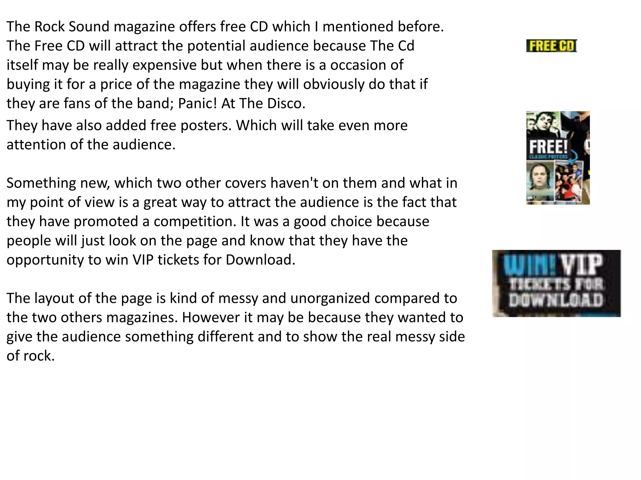 The Rock Sound magazine offers free CD which I mentioned before.
The Free CD will attract the potential audience because The Cd
itself may be really expensive but when there is a occasion of
buying it for a price of the magazine they will obviously do that if
they are fans of the band; Panic! At The Disco.
They have also added free posters. Which will take even more
attention of the audience.

Something new, which two other covers haven't on them and what in
my point of view is a great way to attract the audience is the fact that
they have promoted a competition. It was a good choice because
people will just look on the page and know that they have the
opportunity to win VIP tickets for Download.

The layout of the page is kind of messy and unorganized compared to
the two others magazines. However it may be because they wanted to
give the audience something different and to show the real messy side
of rock.
 