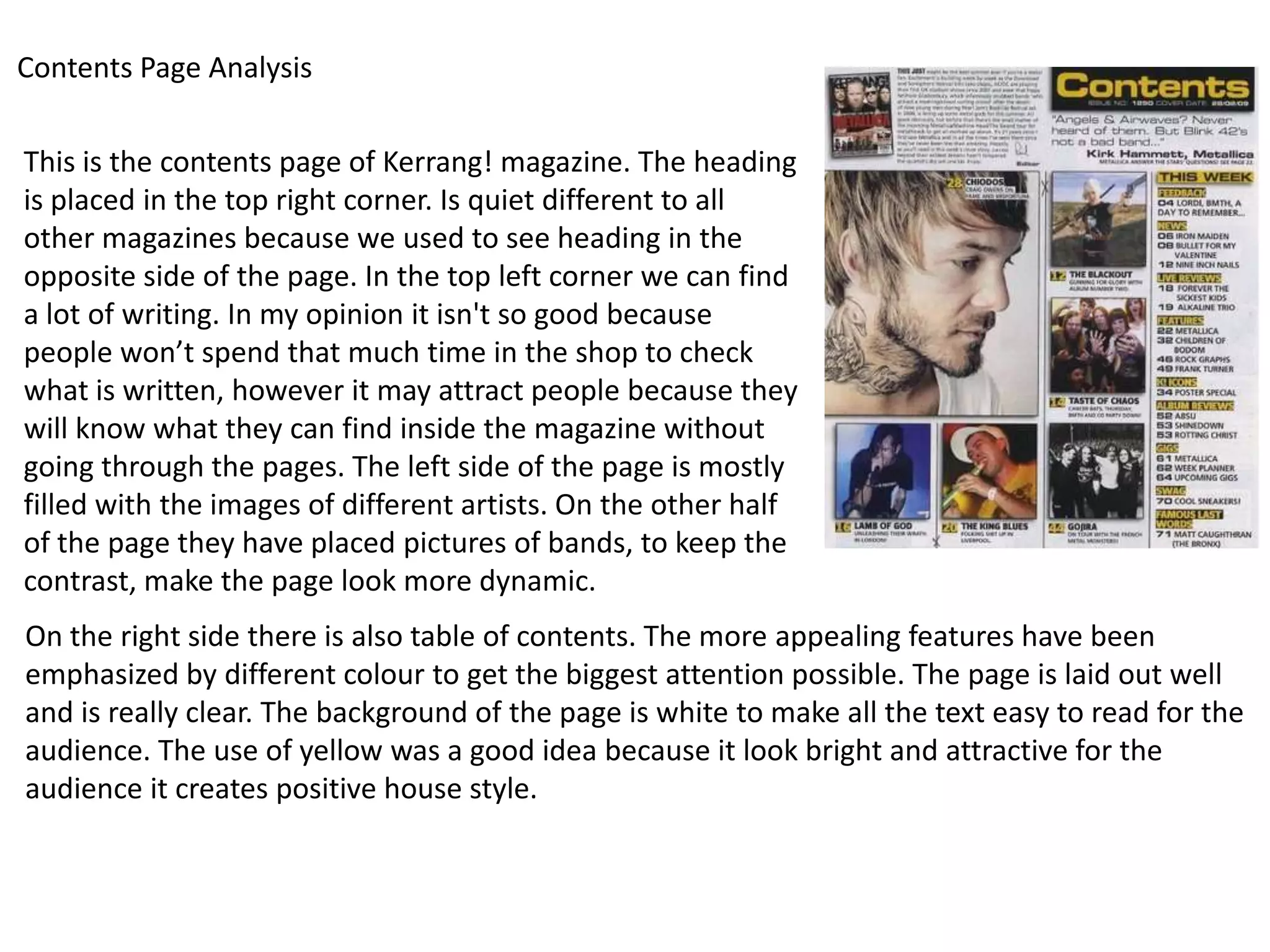 Contents Page Analysis

This is the contents page of Kerrang! magazine. The heading
is placed in the top right corner. Is quiet different to all
other magazines because we used to see heading in the
opposite side of the page. In the top left corner we can find
a lot of writing. In my opinion it isn't so good because
people won’t spend that much time in the shop to check
what is written, however it may attract people because they
will know what they can find inside the magazine without
going through the pages. The left side of the page is mostly
filled with the images of different artists. On the other half
of the page they have placed pictures of bands, to keep the
contrast, make the page look more dynamic.
On the right side there is also table of contents. The more appealing features have been
emphasized by different colour to get the biggest attention possible. The page is laid out well
and is really clear. The background of the page is white to make all the text easy to read for the
audience. The use of yellow was a good idea because it look bright and attractive for the
audience it creates positive house style.
 