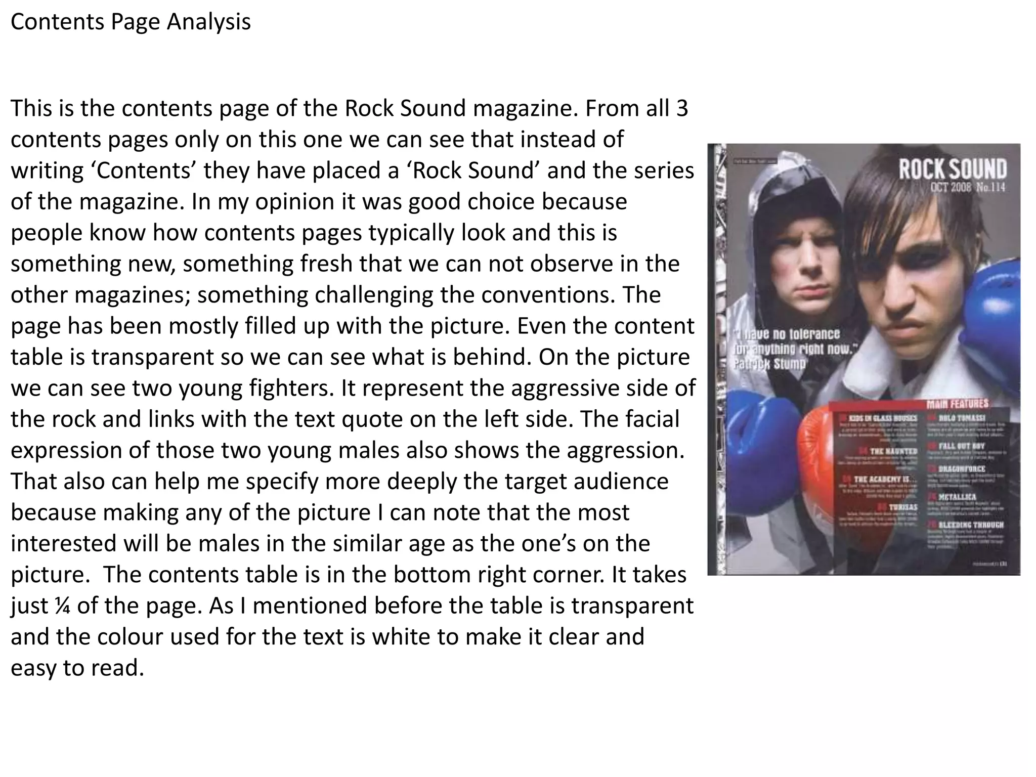 Contents Page Analysis


This is the contents page of the Rock Sound magazine. From all 3
contents pages only on this one we can see that instead of
writing ‘Contents’ they have placed a ‘Rock Sound’ and the series
of the magazine. In my opinion it was good choice because
people know how contents pages typically look and this is
something new, something fresh that we can not observe in the
other magazines; something challenging the conventions. The
page has been mostly filled up with the picture. Even the content
table is transparent so we can see what is behind. On the picture
we can see two young fighters. It represent the aggressive side of
the rock and links with the text quote on the left side. The facial
expression of those two young males also shows the aggression.
That also can help me specify more deeply the target audience
because making any of the picture I can note that the most
interested will be males in the similar age as the one’s on the
picture. The contents table is in the bottom right corner. It takes
just ¼ of the page. As I mentioned before the table is transparent
and the colour used for the text is white to make it clear and
easy to read.
 