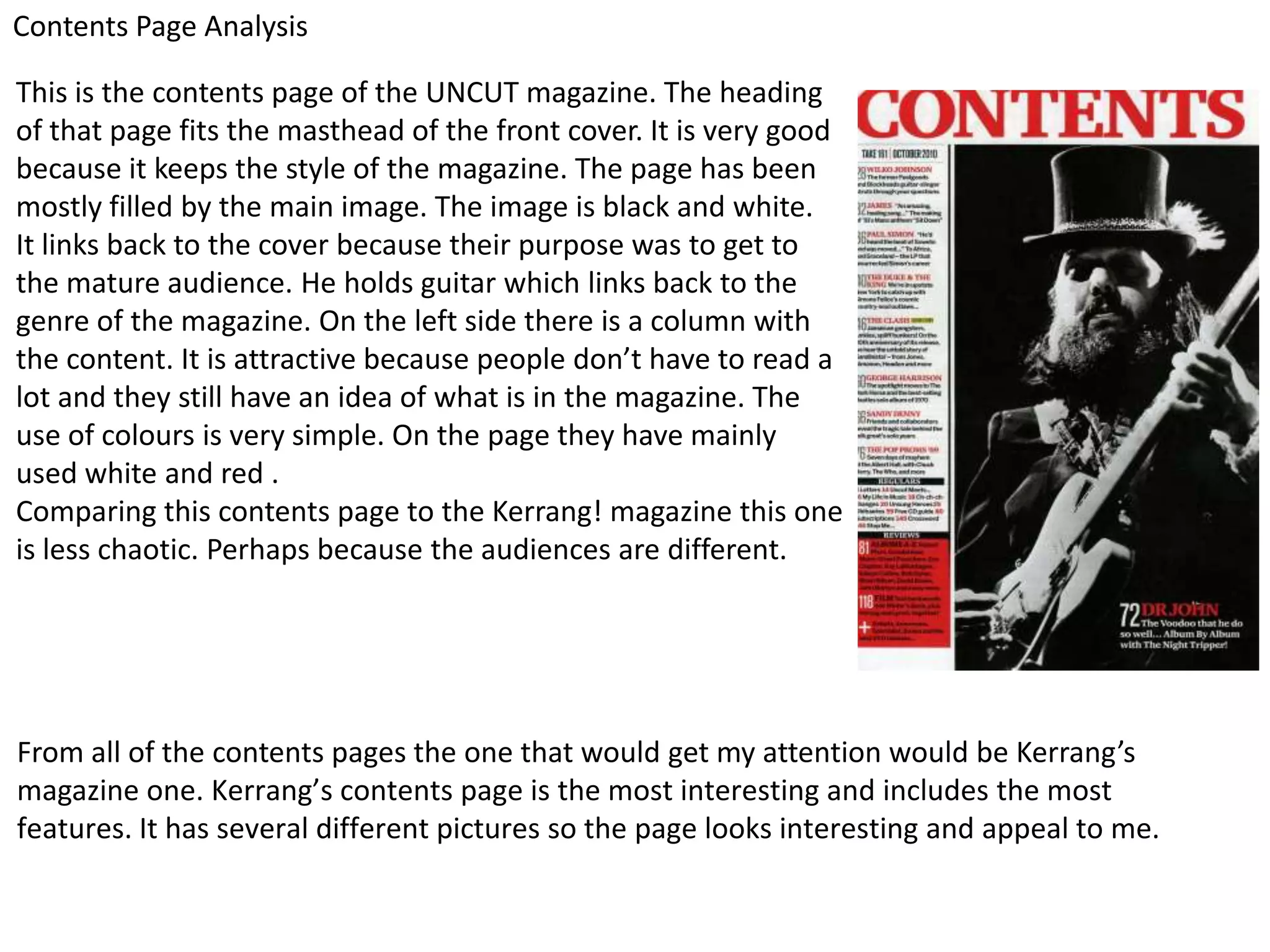 Contents Page Analysis

This is the contents page of the UNCUT magazine. The heading
of that page fits the masthead of the front cover. It is very good
because it keeps the style of the magazine. The page has been
mostly filled by the main image. The image is black and white.
It links back to the cover because their purpose was to get to
the mature audience. He holds guitar which links back to the
genre of the magazine. On the left side there is a column with
the content. It is attractive because people don’t have to read a
lot and they still have an idea of what is in the magazine. The
use of colours is very simple. On the page they have mainly
used white and red .
Comparing this contents page to the Kerrang! magazine this one
is less chaotic. Perhaps because the audiences are different.




From all of the contents pages the one that would get my attention would be Kerrang’s
magazine one. Kerrang’s contents page is the most interesting and includes the most
features. It has several different pictures so the page looks interesting and appeal to me.
 