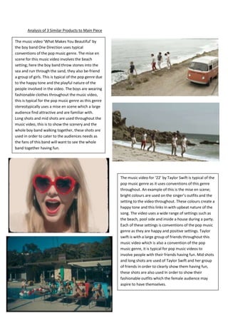 Analysis of 3 Similar Products to Main Piece

The music video ‘What Makes You Beautiful’ by
the boy band One Direction uses typical
conventions of the pop music genre. The mise en
scene for this music video involves the beach
setting; here the boy band throw stones into the
sea and run through the sand, they also be-friend
a group of girls. This is typical of the pop genre due
to the happy tone and the playful nature of the
people involved in the video. The boys are wearing
fashionable clothes throughout the music video,
this is typical for the pop music genre as this genre
stereotypically uses a mise en scene which a large
audience find attractive and are familiar with.
Long shots and mid shots are used throughout the
music video, this is to show the scenery and the
whole boy band walking together, these shots are
used in order to cater to the audiences needs as
the fans of this band will want to see the whole
band together having fun.




                                                         The music video for ‘22’ by Taylor Swift is typical of the
                                                         pop music genre as it uses conventions of this genre
                                                         throughout. An example of this is the mise en scene;
                                                         bright colours are used on the singer’s outfits and the
                                                         setting to the video throughout. These colours create a
                                                         happy tone and this links in with upbeat nature of the
                                                         song. The video uses a wide range of settings such as
                                                         the beach, pool side and inside a house during a party.
                                                         Each of these settings is conventions of the pop music
                                                         genre as they are happy and positive settings. Taylor
                                                         swift is with a large group of friends throughout this
                                                         music video which is also a convention of the pop
                                                         music genre, it is typical for pop music videos to
                                                         involve people with their friends having fun. Mid shots
                                                         and long shots are used of Taylor Swift and her group
                                                         of friends in order to clearly show them having fun,
                                                         these shots are also used In order to show their
                                                         fashionable outfits which the female audience may
                                                         aspire to have themselves.
 