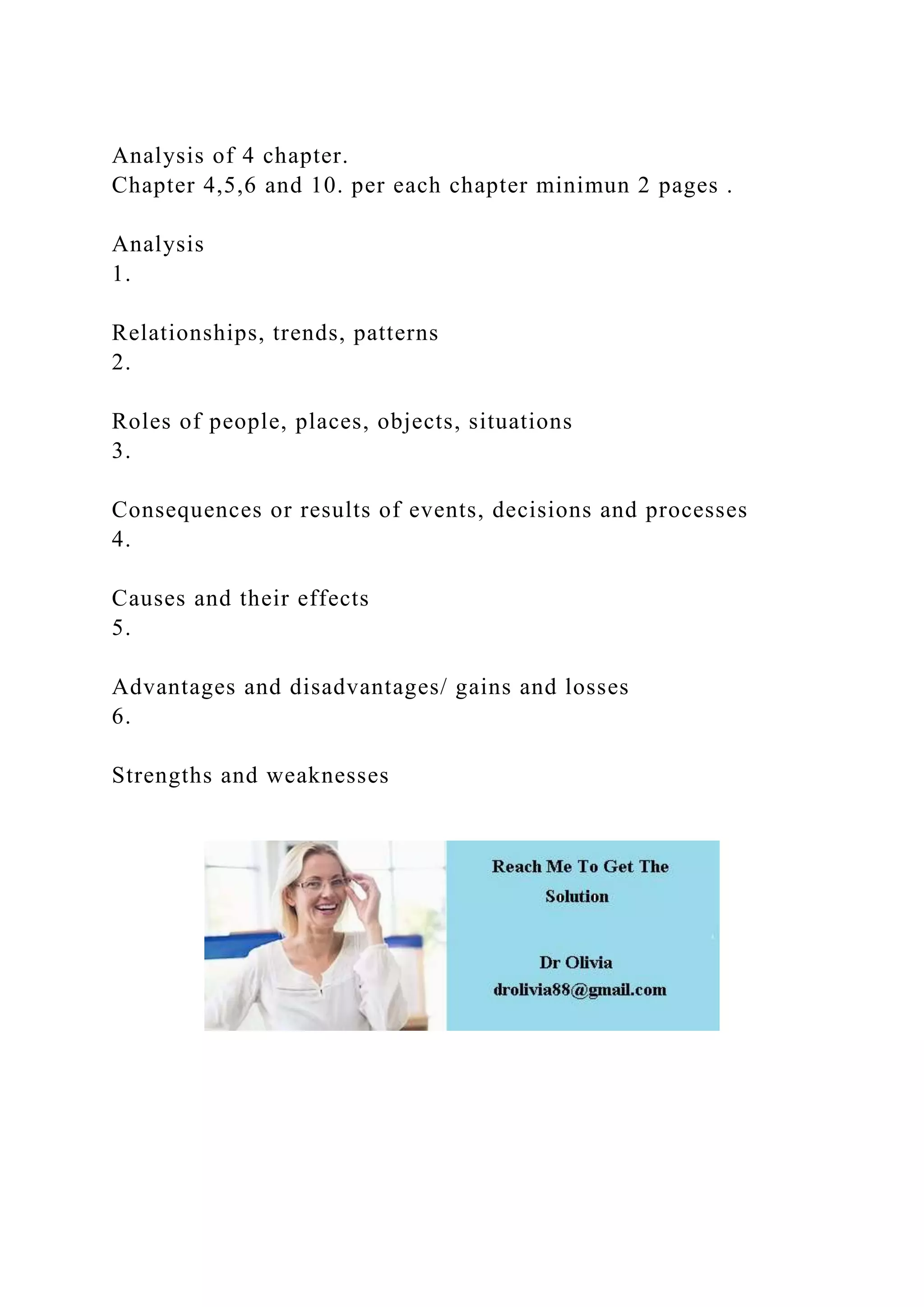 Analysis of 4 chapter.
Chapter 4,5,6 and 10. per each chapter minimun 2 pages .
Analysis
1.
Relationships, trends, patterns
2.
Roles of people, places, objects, situations
3.
Consequences or results of events, decisions and processes
4.
Causes and their effects
5.
Advantages and disadvantages/ gains and losses
6.
Strengths and weaknesses