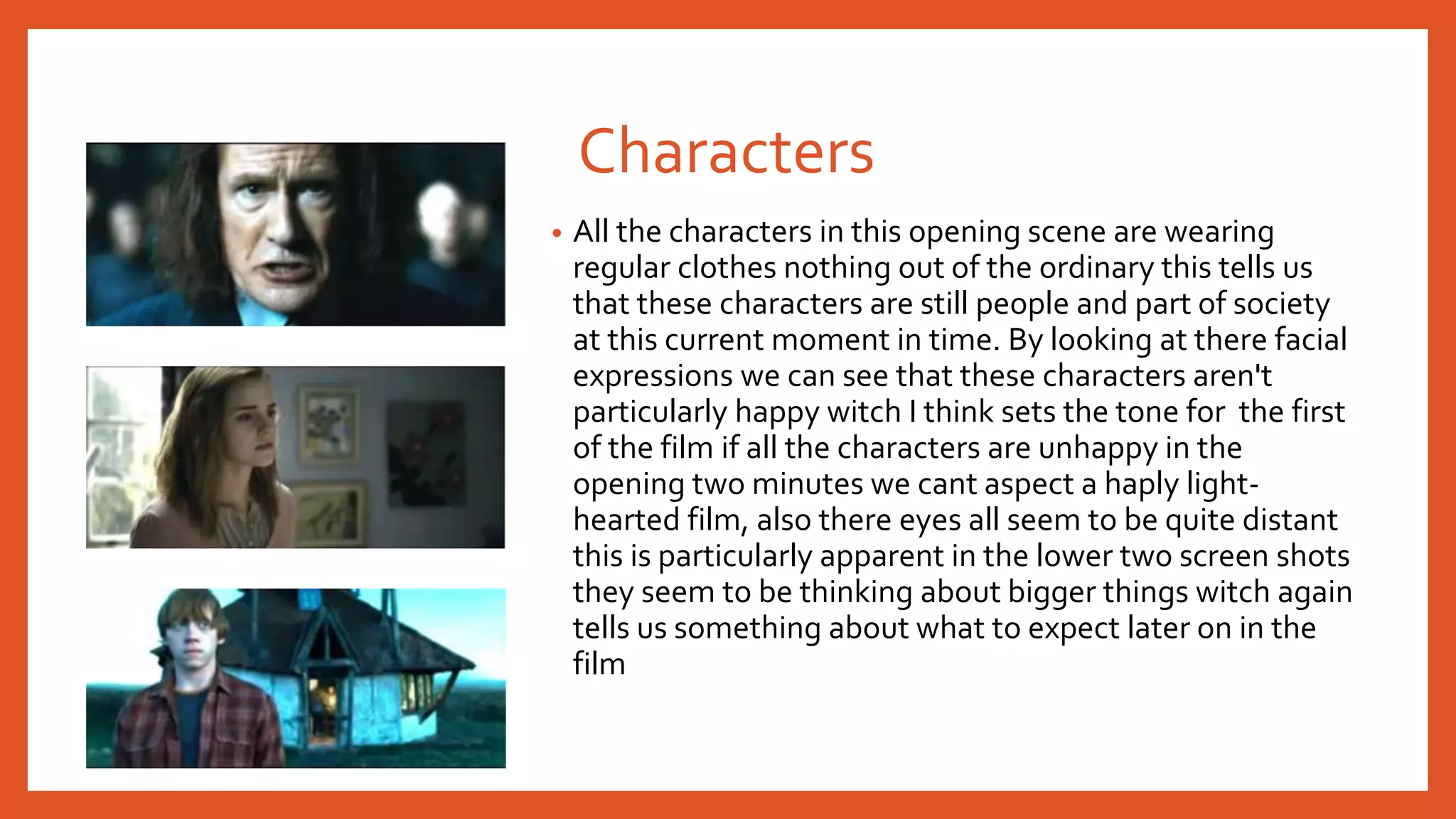 Characters 
• All the characters in this opening scene are wearing 
regular clothes nothing out of the ordinary this tells us 
that these characters are still people and part of society 
at this current moment in time. By looking at there facial 
expressions we can see that these characters aren't 
particularly happy witch I think sets the tone for the first 
of the film if all the characters are unhappy in the 
opening two minutes we cant aspect a haply light-hearted 
film, also there eyes all seem to be quite distant 
this is particularly apparent in the lower two screen shots 
they seem to be thinking about bigger things witch again 
tells us something about what to expect later on in the 
film 
 