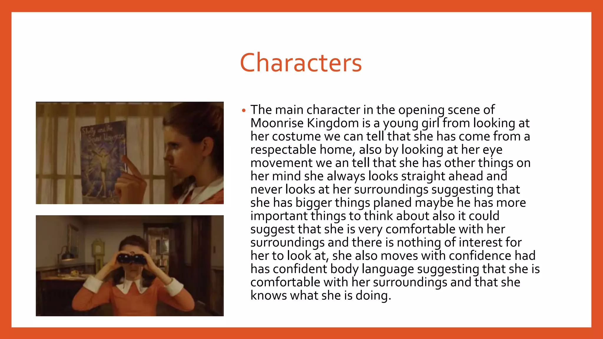 Characters 
• The main character in the opening scene of 
Moonrise Kingdom is a young girl from looking at 
her costume we can tell that she has come from a 
respectable home, also by looking at her eye 
movement we an tell that she has other things on 
her mind she always looks straight ahead and 
never looks at her surroundings suggesting that 
she has bigger things planed maybe he has more 
important things to think about also it could 
suggest that she is very comfortable with her 
surroundings and there is nothing of interest for 
her to look at, she also moves with confidence had 
has confident body language suggesting that she is 
comfortable with her surroundings and that she 
knows what she is doing. 
 