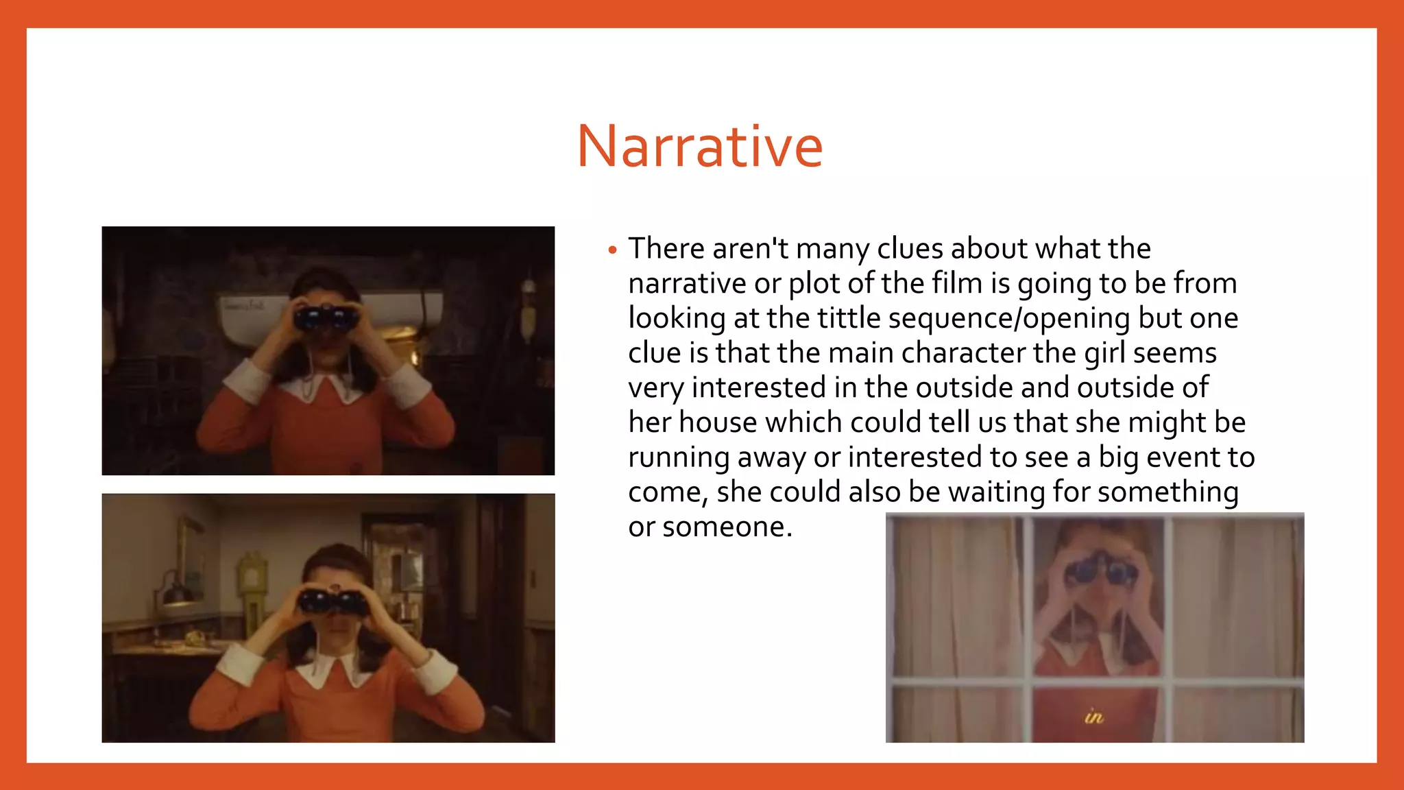 Narrative 
• There aren't many clues about what the 
narrative or plot of the film is going to be from 
looking at the tittle sequence/opening but one 
clue is that the main character the girl seems 
very interested in the outside and outside of 
her house which could tell us that she might be 
running away or interested to see a big event to 
come, she could also be waiting for something 
or someone. 
 